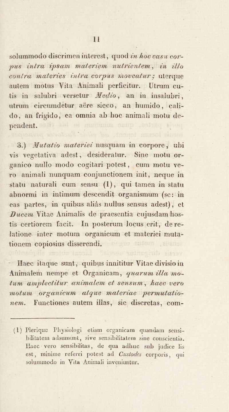 solummodo discrimen interest, quod in hoc casu cor- pus intra ipsam materiem nutrientem, in illo contra materies intra corpus moveatur $ uterque autem motus Yita Animali perficitur. Utrum cu- lis in salubri versetur Medio, an in insalubri, utrum circumdetur aere sicco, an humido, cali- do, an frigido, ea omnia ab hoc animali motu de- pendent. 3.) Mutatio materiei nusquam in corpore, ubi vis vegetativa adest, desideratur. Sine motu or- ganico nullo modo cogitari potest, cum motu ve- ro animali nunquam conjunctionem init, neque in statu naturali cum sensu (1), qui tamen in statu abnormi in intimum descendit organismum (sc: in eas partes, in quibus alias nullus sensus adest), et Ducem Vitae Animalis de praesentia cujusdam hos- tis certiorem facit. In posterum locus erit, de re- latione inter motum organicum et materiei muta- tionem copiosius disserendi. Haec itaque sunt, quibus innititur Vitae divisio in Animalem nempe et Organicam, quarum illa mo- tum amplectitur animalem et sensum, haec vero motum organicum atque materiae permutatio- nem. Functiones autem illas, sic discretas, com- (1) Pleriquc Physiologi etiam organicam quandam sensi- bilitatein adsumunt, sive sensibilitatem sine conscientia. Haec vero sensibiJitas, de qua adliuc sub judice lis est, minime referri potest ad Custodes corporis, qui solummodo in Vita Animali inveniuntur.