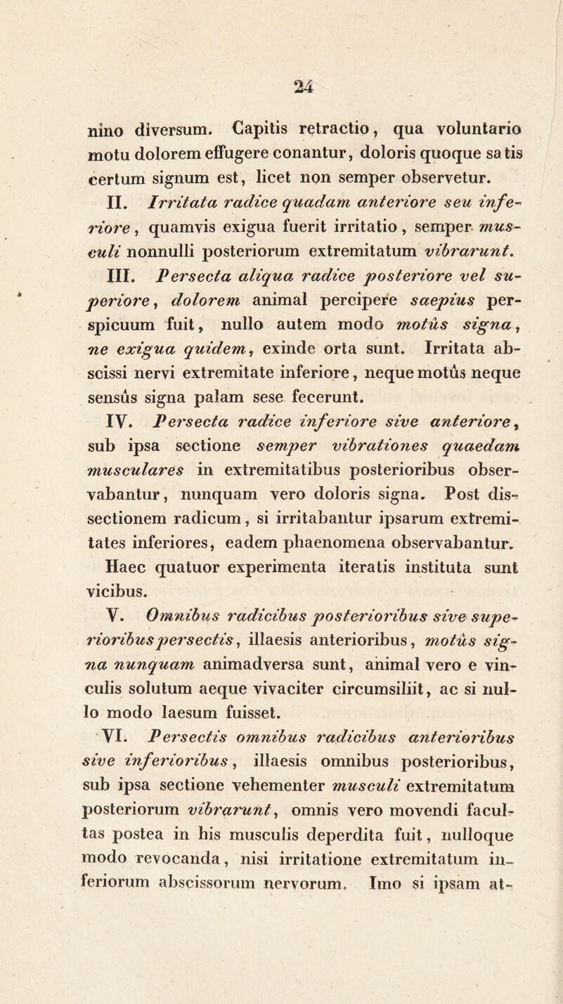 nino diversum. Capitis retractio, qua voluntario motu dolorem effugere conantur, doloris quoque satis certum signum est, licet non semper observetur. II. Irritata radice quadam anteriore seu infe- riore , quamvis exigua fuerit irritatio, semper mus- culi nonnulli posteriorum extremitatum vibrarunt. III. Persecta aliqua radice posteriore vel su- periore , dolorem animal percipere saepius per- spicuum fuit, nullo autem modo motus signa, ne exigua quidem, exinde orta sunt. Irritata ab- scissi nervi extremitate inferiore, neque motus neque sensus signa palam sese fecerunt. IV. Persecta radice inferiore sive anteriore, sub ipsa sectione semper vibrationes quaedam musculares in extremitatibus posterioribus obser- vabantur, nunquam vero doloris signa. Post dis-? sectionem radicum, si irritabantur ipsarum extremi- tates inferiores, eadem phaenomena observabantur. Haec quatuor experimenta iteratis instituta sunt vicibus. V. Omnibus radicibus posterioribus sive supe- rioribuspersectis, illaesis anterioribus, motus sig- na nunquam animadversa sunt, animal vero e vin- culis solutum aeque vivaciter circumsiliit, ac si nul- lo modo laesum fuisset. yi. Persectis omnibus radicibus anterioribus sive inferioribus, illaesis omnibus posterioribus, sub ipsa sectione vehementer musculi extremitatum posteriorum vibrarunt, omnis vero movendi facul- tas postea in his musculis deperdita fuit, nulloque modo revocanda, nisi irritatione extremitatum in- feriorum abscissorum nervorum. Imo si ipsam at»