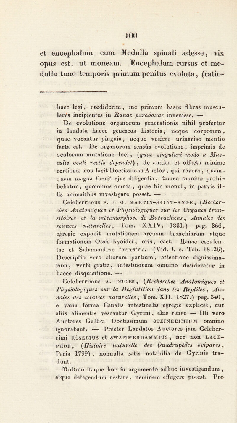 et encephalum cum Medulla spinali adesse, vix opus est, ut moneam. Encephalum rursus et me- dulla tunc temporis primum penitus evoluta, (ratio- haec legi, crediderim , me primum hasce libras muscu- lares incipientes in Ranae paradoxae invenisse. — De evolutione organorum generationis nihil profertur in laudata hacce geneseos historia; neque corporum, quae vocantur pinguia, neque vesicae urinariae mentio facta est. De organorum sensus evolutione , imprimis de oculorum mutatione loci, (quae singulari modo a Mus- culis oculi rectis dependet) , de auditu et olfactu minime certiores nos facit Doctissimus Auctor , qui revera, quam- quam magna fuerit ejus diligentia , tamen omnino prohi- bebatur , quominus omnia, quae hic monui, in parvis il- lis animalibus investigare posset. — Celeberrimus p. j. G. MARTIN—SAINT—ANGE, (Recher- ches Anatomiques et Physiologiques sur les Qrganes tran- siioires et la metamorphose de Ratrachiens, Annales des Sciences natureiles, Tora. XXIV. 1831.) pag. 366, egregie exponit mutationem arcuum branchiarum atque formationem Ossis hyoidei, oris, caet. Ranae esculen- tae et Salamandrae terrestris. (Vid. 1. c. Tab. 18-26). Descriptio vero aliarum partium, attentione dignissima- rum, verbi gratia, intestinorum omnino desideratur in hacce disquisitione. — Celeberrimus A. DUGES, (Recherches Anatomiques et Physiologiques sur la Deglutition dans les Reptiles , An- nales des Sciences natureiles, Tom. XII. 1827.) pag. 340 , e varia forma Canalis intestinalis egregie explicat, cur aliis alimentis vescantur Gyrini, aliis ranae — Illi vero Auctores Gallici Doctissimum steiniieimium omnino ignorabant, — Praeter Laudatos Auctores jam Celeber- rimi ROS ELIUS et SWA MMERD AMMIUS , nec non LACE- PEDE, (Histoire naturelle des Quadrupedes ovipares, Paris 1799) , nonnulla satis notabilia de Gyrinis tra- dunt. Multum itaque hoc in argumento adhuc investigandum , atque detegendum restare , neminem effugere potest. Pro