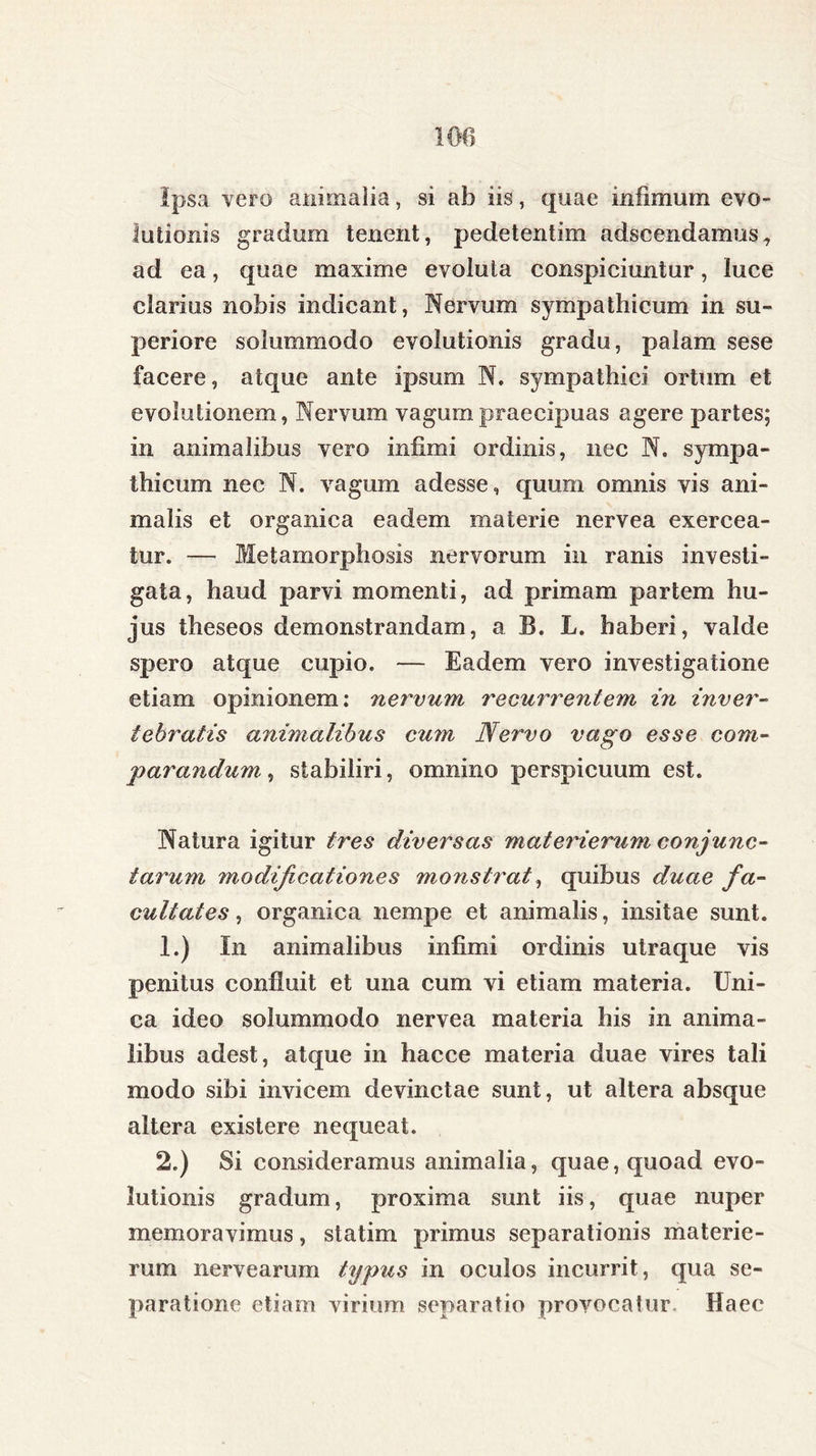 100 Ipsa vero ammaiia, si ab iis, quae infimum evo- lutionis gradum tenent, pedetentim adscendamus, ad ea, quae maxime evoluta conspiciuntur, luce clarius nobis indicant, Nervum sympathicum in su- periore solummodo evolutionis gradu, palam sese facere, atque ante ipsum N. sympathici ortum et evolutionem, Nervum vagum praecipuas agere partes; in animalibus vero infimi ordinis, nec N. sympa- thicum nec N. vagum adesse, quum omnis vis ani- malis et organica eadem materie nervea exercea- tur. — Metamorphosis nervorum in ranis investi- gata, haud parvi momenti, ad primam partem hu- jus theseos demonstrandam, a B. L. haberi, valde spero atque cupio. — Eadem vero investigatione etiam opinionem: nervum recm^rentem in inver- tebratis animalibus cum Nervo vago esse com- parandum, stabiliri, omnino perspicuum est. Natura igitur tres diversas materierum conjunc- tarum modificationes monstrat, quibus duae fa- cultates , organica nempe et animalis, insitae sunt. 1. ) In animalibus infimi ordinis utraque vis penitus confluit et una cum vi etiam materia. Uni- ca ideo solummodo nervea materia his in anima- libus adest, atque in hacce materia duae vires tali modo sibi invicem devinctae sunt, ut altera absque altera existere nequeat. 2. ) Si consideramus animalia, quae, quoad evo- lutionis gradum, proxima sunt iis, quae nuper memoravimus, statim primus separationis materie- rum nervearum typus in oculos incurrit, qua se- paratione etiam virium separatio provocatur Haec