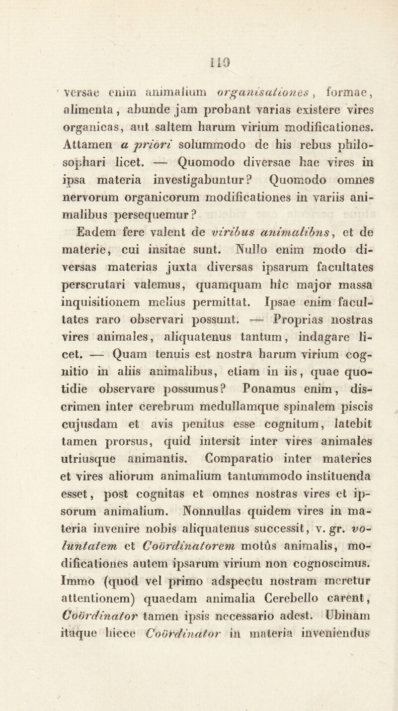 'versae enim animalium organis alienes > formae, alimenta, abunde jam probant varias existere vires organicas, aut saltem harum virium modificationes. Attamen a priori solummodo de his rebus philo- sophari licet. — Quomodo diversae hae vires in ipsa materia investigabuntur ? Quomodo omnes nervorum organicorum modificationes in variis ani- malibus persequemur? Eadem fere valent de viribus animalibus, et de materie, cui insitae sunt. Nullo enim modo di- versas materias juxta diversas ipsarum facultates perscrutari valemus, quamquam hic major massa inquisitionem melius permittat. Ipsae enim facul» tates raro observari possunt. — Proprias nostras vires animales, aliquatenus tantum, indagare li- cet. — Quam tenuis est nostra harum virium cog- nitio in aliis animalibus, etiam in iis, quae quo- tidie observare possumus? Ponamus enim, dis- crimen inter cerebrum medullamque spinalem piscis cujusdam et avis penitus esse cognitum, latebit tamen prorsus, quid intersit inter vires animales utriusque animantis. Comparatio inter materies et vires aliorum animalium tantummodo instituenda esset, post cognitas et omnes nostras vires et ip- sorum animalium. Nonnullas quidem vires in ma- teria invenire nobis aliquatenus successit, v. gr. vo- luntatem et Coordinatorem motus animalis, mo- dificationes autem ipsarum virium non cognoscimus. Immo (quod vel primo adspectu nostram meretur attentionem) quaedam animalia Cerebello carent, Coordinator tamen ipsis necessario adest. Ubinam itaque hicce Coordinator in materia inveniendus /