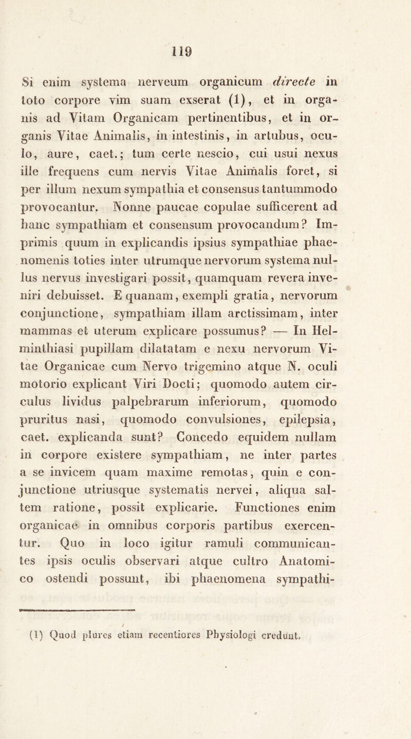 Si enim systema nerveum organicum directe in toto corpore vim suam exserat (1), et in orga- nis ad Vitam Organicam pertinentibus, et in or- ganis Vitae Animalis, in intestinis, in artubus, ocu- lo, aure, caet.; tum certe nescio, cui usui nexus ille frequens cum nervis Vitae Animalis foret, si per illum nexum sympathia et consensus tantummodo provocantur. Nonne paucae copulae sufficerent ad hanc sympathiam et consensum provocandum? Im- primis quum in explicandis ipsius sympathiae phae- nomenis toties inter utrumque nervorum systema nul- lus nervus investigari possit, quamquam revera inve- niri debuisset. E quanam, exempli gratia, nervorum conjunctione, sympathiam illam arctissimam, inter mammas et uterum explicare possumus? — In Hel- minthiasi pupillam dilatatam e nexu nervorum Vi- tae Organicae cum Nervo trigemino atque N. oculi motorio explicant Viri Docti; quomodo autem cir- culus lividus palpebrarum inferiorum, quomodo pruritus nasi, quomodo convulsiones, epilepsia, caet. explicanda sunt? Concedo equidem nullam in corpore existere sympathiam, ne inter partes a se invicem quam maxime remotas, quin e con- junctione utriusque systematis nervei, aliqua sal- tem ratione, possit explicarie. Functiones enim organicae in omnibus corporis partibus exercen- tur. Quo in loco igitur ramuli communican- tes ipsis oculis observari atque cultro Anatomi- co ostendi possunt, ibi phaenomena sympathi- (1) Quod plures etiam recentiores Physiologi credunt.