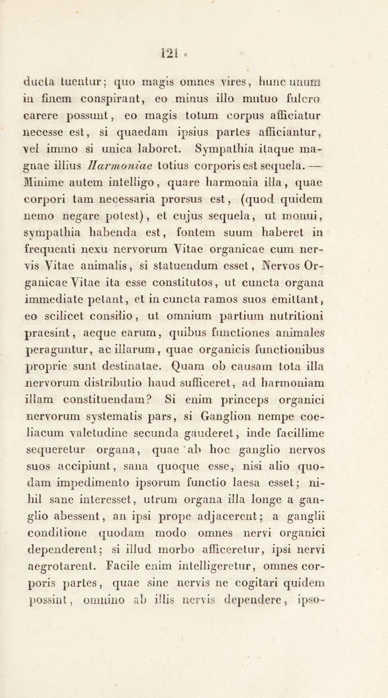 ducta tuentur; quo magis omnes vires, hunc u nutri in finem conspirant, eo minus illo mutuo fulcro carere possunt, eo magis totum corpus afficiatur necesse est, si quaedam ipsius partes afficiantur, vel imino si unica laboret. Sympathia itaque ma- gnae illius Harmoniae totius corporis est sequela.— Minime autem intelligo, quare harmonia illa, quae corpori tam necessaria prorsus est, (quod quidem nemo negare potest), et cujus sequela, ut monui, sympathia habenda est, fontem suum haberet in frequenti nexu nervorum Vitae organicae cum ner- vis Vitae animalis, si statuendum esset, Nervos Or- ganicae Vitae ita esse constitutos, ut cuncta organa immediate petant, et in cuncta ramos suos emittant, eo scilicet consilio, ut omnium partium nutritioni praesint, aeque earum, quibus functiones animales peraguntur, ac illarum, quae organicis functionibus proprie sunt destinatae. Quam ob causam tota illa nervorum distributio haud sufficeret, ad harmoniam illam constituendam? Si enim princeps organici nervorum systematis pars, si Ganglion nempe coe- liacum valetudine secunda gauderet, inde facillime sequeretur organa, quae ab hoc ganglio nervos suos accipiunt, sana quoque esse, nisi alio quo- dam impedimento ipsorum functio laesa esset; ni- hil sane interesset, utrum organa illa longe a gan- glio abessent, an ipsi prope adjacerent; a ganglii conditione quodam modo omnes nervi organici dependerent; si illud morbo afficeretur, ipsi nervi aegrotarent. Facile enim intelligeretur, omnes cor- poris partes, quae sine nervis ne cogitari quidem possint, omnino ab illis nervis dependere, ipso-