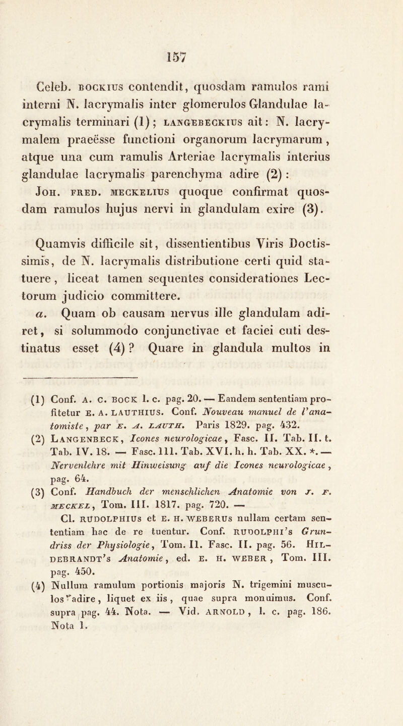 Celeb. bockius contendit, quosdam ramulos rami interni N. lacrymalis inter glomerulos Glandulae la~ crymalis terminari (1); langebeckius ait: N. lacry- malem praeesse functioni organorum lacrymarum, atque una cum ramulis Arteriae laerymalis interius glandulae lacrymalis parenchyma adire (2): Joh. fred. meckelius quoque confirmat quos- dam ramulos hujus nervi in glandulam exire (3). Quamvis difficile sit, dissentientibus Viris Doctis- simis, de N. lacrymalis distributione certi quid sta- tuere , liceat tamen sequentes considerationes Lec- torum judicio committere. a. Quam ob causam nervus ille glandulam adi- ret, si solummodo conjunctivae et faciei cuti des- tinatus esset (4) ? Quare in glandula multos in (1) Conf. A. c. bock 1. c. pag. 20. — Eandem sententiam pro- fitetur E. A. lauthius. Conf. Nouveau manuel de Vana- tomiste, par e. a. lautu. Paris 1829. pag. 432. (2) Langenbeck, Icones neurologicae, Fasc. II. Tab. II. t. Tab. IV. 18. — Fasc. 111. Tab. XVI. h. h. Tab. XX. *. — Nervenlehre mit Hinweisung auf die Icones neurologicae , pag. 64. (3) Conf. Handbuch der menschlichen Anatomie von j. f. MECKEL, Tom. III. 1817. pag. 720. — Cl. RUDOLPHiUs et E. H. weberus nullam certam sen- tentiam liac de re tuentur. Conf. rudolphCs Grun- driss der Physiologie, Tom. II. Fasc. II. pag. 56. Hil- debrandt’s Anatomie, ed. e. h. weber , Tom. III. pag. 450. (4) Nullum ramulum portionis majoris N. trigemini muscu- los ‘'adire, liquet ex iis, quae supra monuimus. Conf. supra pag. 44. Nota. — Vid» arnold , 1. c. pag. 186.