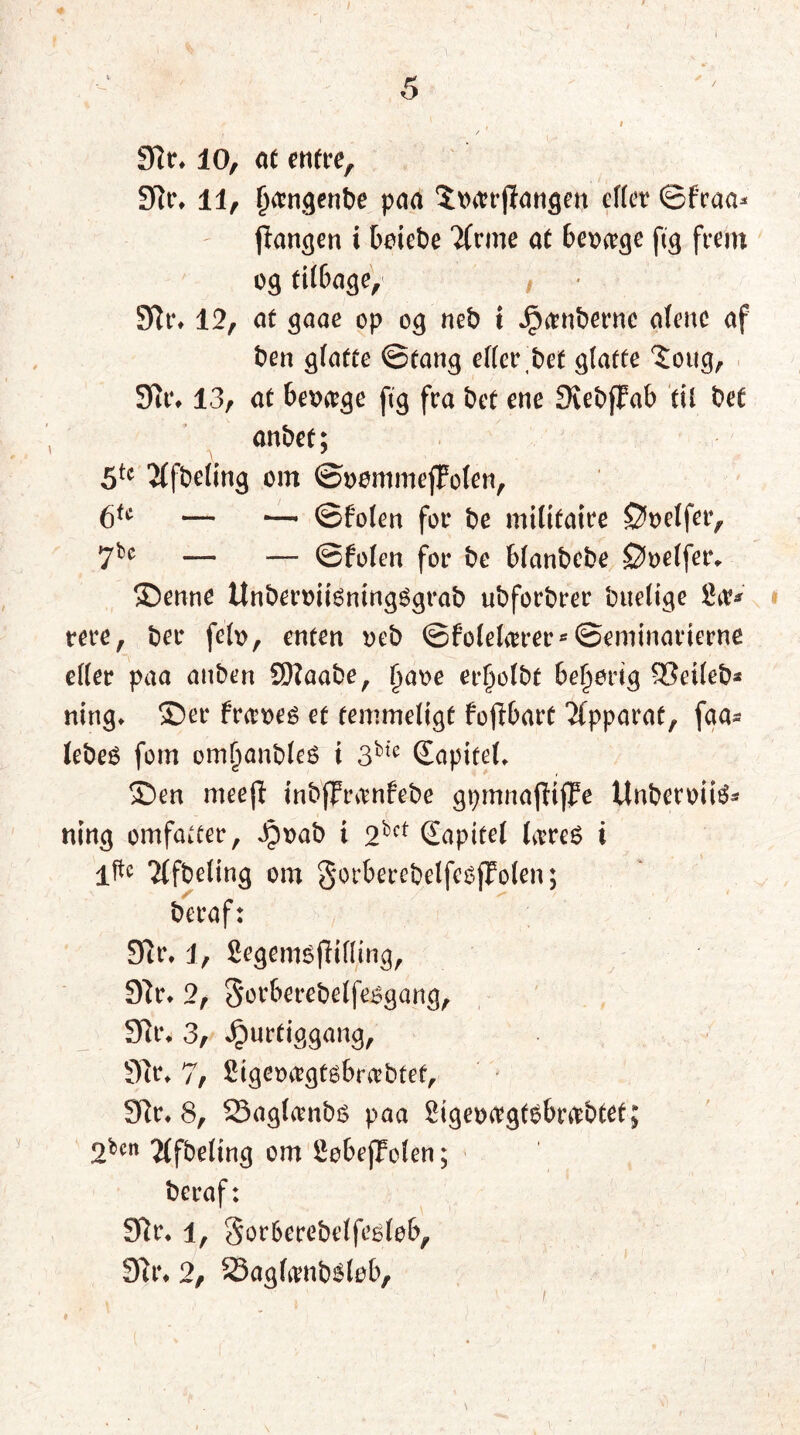 Sir, 10, at entre, Sit% il, fjomgenbe paa StHtrjlangen efter ©fraa* flangen i betet>e Ttrme at berwge fig frem og tilbage,* / Sir, 12, at <$aae op og neb t Jpambernc alene af ben glatte ©tang efter bet glatte 5oug, Sit4, 13, at bevæge ftg fra bet ene SiebfFab til bet anbef; \ * > 5tc 2(fbeling om ©uommeffolen, 6fc — — ©folen for be militaire øoelfer, 7bc — — ©folen for be blanbebe øøelfer, ©enne UnberøiiéningSgrab ubforbrer buelige Sav rere, ber felø, enten øeb ©folelierer*©eminat*ierne efter paa anben SDIaabe, (jaøe er^olbf behørig SOetleb* ning, ©er fr<tt>eé et temmeligt fojlbart Tfpparat, faa* lebeé fom oml)anble6 i 3bic Sapifet, ©en meejt inb(?ranfebe gpmnafttflFe Unberøiié* tung omfatter, Jpøab i 2bct (Xapttet ItrøS i iftc Ttfbeling om §orberebelfe6fFolen; beraf: Sir, 1, fiegemsfKfting, Sir, 2, Sorberebelfeøgang, Sir, 3, Jpurtiggang, Sir, 7, £igeøagtøbra’btet. Sir, 8, 23aglambs paa Sigeøtrgfsbrabtet; 2bcn 2(fbeltng om SobejJolen; beraf: Sir, 4, gor&erebeffeéløb. Sir, 2, 23agfamb6løb,
