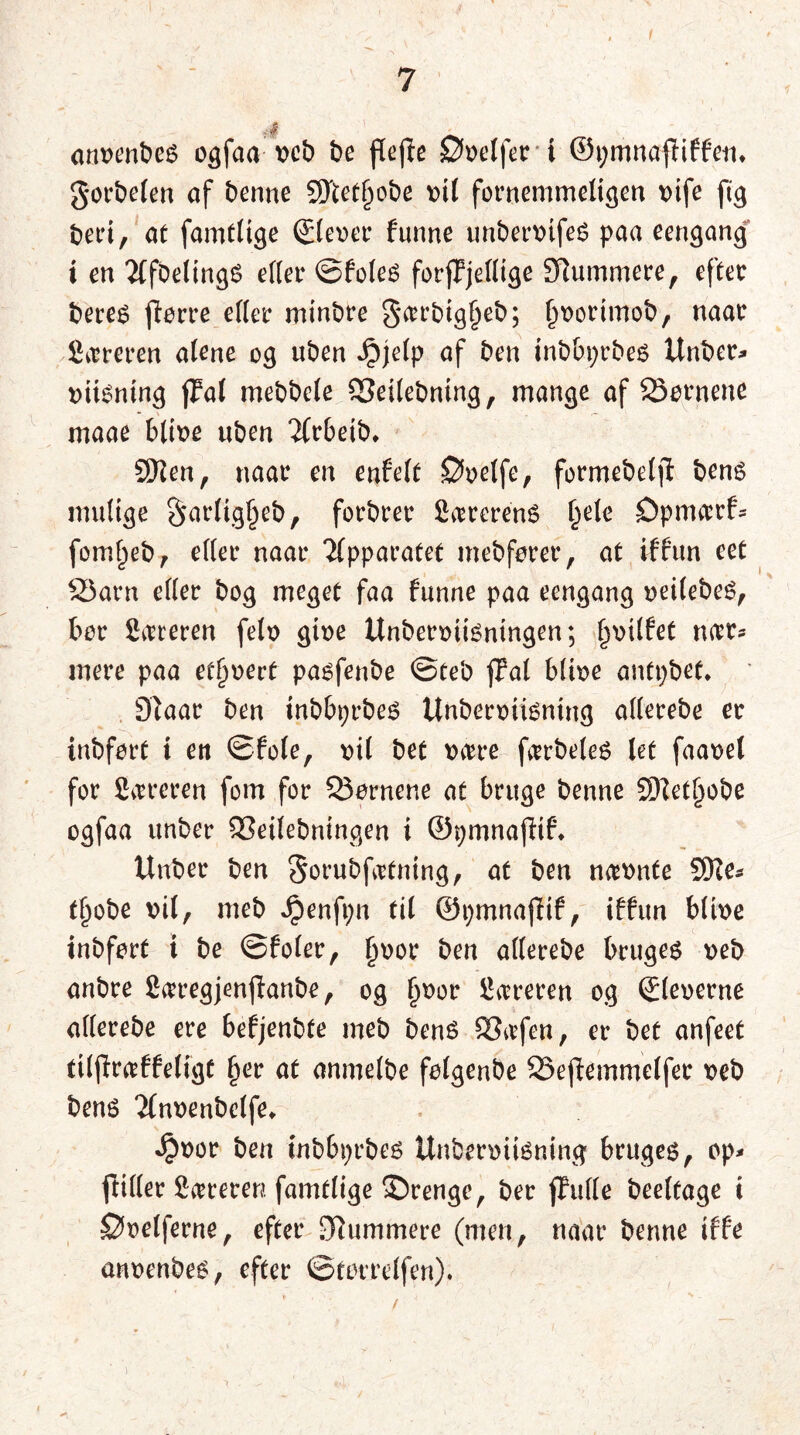 anvenbes ogfaa veb be flefie ©velfer i ©pmnafHffen* gorbelen af benne SDtetjjobe vil fornemmeligen vife ftg beri, at famtlige ©lever funne unbervifeS paa eengang; i en 2(fbelingS eller ©foles forjFjellige 3Rummere, efter beres ftorre eller minbre §a>rbig§eb; l)vorimob, naar Syreren alene og uben Jpjelp af ben inbbprbes Unber* viisntng fFal mebbele SSeilebning, mange af Sørnene maae blive uben 2frbetb, 9Ren, naar en enfelt ©velfe, formebelft bens mulige §*arlig§eb, forbrer fiærerenS l)ele ©pma:rf= foml)eb, eller naar Tlpparatet mebfører, at iffun eet S3arn eller bog meget faa funne paa eengang veilebeS, bor Syreren felv give UnberviiSntngen; l>vilfet turr* mere paa ethvert pasfenbe ©teb fPat blive antpbet, 9laar ben inbbprbes Unberviismng allerobe er inbfort i ert ©fole, vil bet være færbeleS let faavel for Støreren fom for Q3ørnene at bruge benne SJtetJjobe ogfaa unber 53eilebningen i ©pmnafitf* Unber ben Sorubfætning, at ben nævnte SSRe* tjjobe vil, meb Jpenfpn til ©pmnajlif, iffun blive inbfort i be ©foler, fjvor ben allerebe bruges veb anbre Særegjenffanbe, og l>vor Særeren og ©leverne allerebe ere befjenbfe meb bené 83æfen, er bet anfeet tilflræffeligt §er at anmelbe folgenbe SSejfemmclfer veb bens Tfnvenbelfe. ^vor ben tnbbprbes Unberviisning bruges, op* friller Syreren famtlige ©renge, ber jfulle beeltage i ©velferne, efter [Rummere (men, naar benne iffe anvenbes, efter ©tørrelfen). /