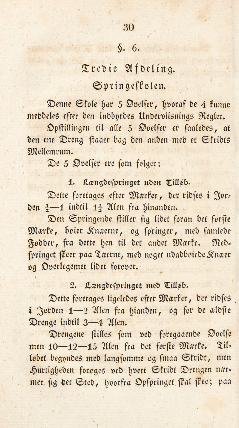 §♦ 6» Z v c b i c SI f b e 1t n 3. øpungcffolen. Senne ©fele Ijar 5 Doelfer, fmoraf be 4 funne mebbeles efter ben inbbprbes Unberotisnings Siegler. Dpjlillingen til alle 5 Doelfer er faalebes, at ben ene Sreng ftaaer bag ben anben meb et ©fribts SRellemrum. Se 5 Doelfer ere fom folger: 4. £a>ngbefpvtnget uben tCill^b. Sette foretaget efter 9Karfer, ber rtbfes i 30rs ben \—1 tnbtil \\ 2llen fra l)inanben. Sen ©pringenbe ffifler ftg Itbet foran bet forfte SEftarfe, boier Amterne, og fpringer, meb famlebe gobber, fra bette §en til bet anbet Sttarfe. 9leb- fprtnget fFeer paa Seerne, meb noget ubabboiebe^naec og Doerlegemet libet fot’ooei\ 2. Xlcengbefpringet meb Ciltyb. Sette foretages ligelebes efter SKarfer, ber ribfes . i 2>or^n 1—2 2(len fra Inanben, og for be alb(le Srenge tnbtil 3—4 2(!en. Srengene frilles fom oeb foregaaenbe Doelfe men 10—12—15 2llen fra bet forfte 9Karfe* Sl- lebet begpnbeS meb langfomme og fmaa ©fribt, men Jputdgl)eben foroges oeb §ocrf ©fribt Srengen mvr- mer ftg bet ©teb, fmorfra Dpfpringet {Tal jTec; paa t