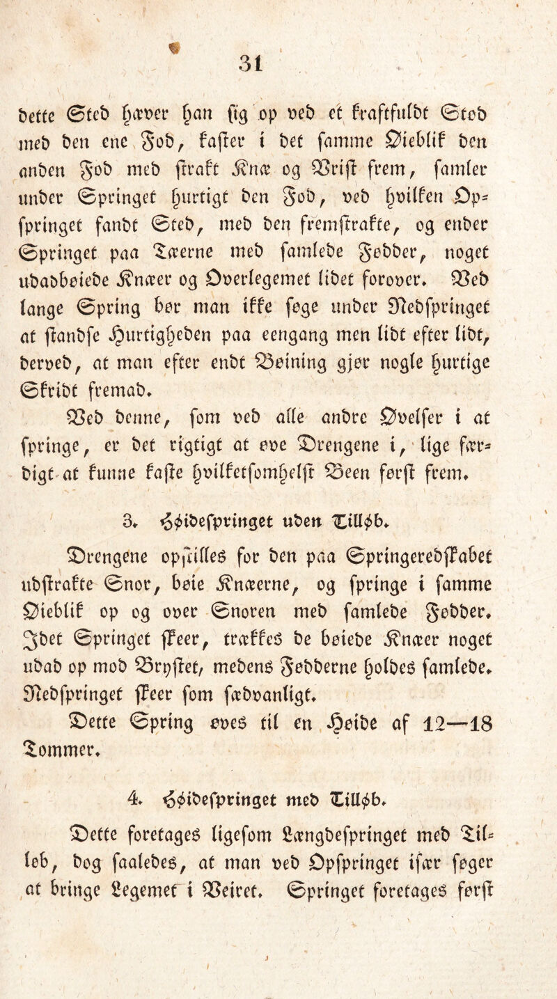 bettc ©tcb garner fmn Og op oeb et frafcfitlbt ©tob meb ben ene Sob, faflet* i bet famme ©ieblif ben anben 5ob meb ftraf't j?n<e og S3ctjl feem, famtet* unber ©pringet f)urtigt ben Sob, øeb tpUfen £)p- fpeinget fanbf ©teb, meb ben fremftrafte, og enbee ©pringet paa Saerne meb famlebe jobber, noget ubabbøiebe j?n<rer og Doerlegemet Itbet foroøer, 93eb (ange ©peing bor man tffe foge unber Slebfpringet at jlanbfe Jpurtigfjeben paa eengang men Itbt efter libt, berøeb, at man efter enbt SSetning gjor nogle Ijurtige ©fribt fremab, £3eb benne, fom oeb alle anbre Døelfer i at fpringe, er bet rigtigt at eøe ©rengene i, lige ftrr- bigt at fumie fa (le (jttitfetfomfjeljr Seen førjl frem, 3, t^ibefpvmget ubett Xiltøb, ©rengene opjlifleg for ben paa ©prtngerebfFabet ubjlrafte ©nor, bete knæerne, og fpringe i famme ©ieblif op og oøec ©noren meb famlebe Sebber, 3bet ©pringet (feer, traffes be beiebe Entrer noget nbab op mob 23rp(tø/ mebens Sebberne fjolbes famlebe, Siebfprtnget (Teer fom fabøanligt, ©ette ©prtng øøes til en fiøibe af 12—18 ‘Sommer, / « 4 ^ibefpringet meb Zi\l$b> ©ette foretaget ligefom £angbefprtnget meb ©(- lob, bog faalebes, at man øeb Dpfpringet ifat* foger at bringe legemet i ^Sejret, ©pringet foretages forjr i