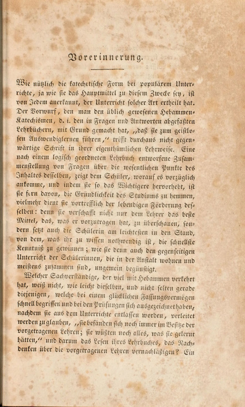 -Sie niiljltif) bic fatechctifdjc gönn bet populärem Unter# rtcfjte, ja wie ftc bau jpauptmittef 311 tiefem 3^'ecfc fep, ift yon Sebent auerfauut, ber Unterricht fofd)er2frt ertf)cift hat. X'er SSorwitrf, beit mmt ben üblich gcwefeitcn gebammen# Äatcchtöntcu, b. i. beit in gragen unb Slutworten abgcfafftcit Lehrbüchern, mit ©ritnb gemacht l)at, „ba£ fTc gunt geifito# fett Sfuöwcnbtgfcrncn führen, trifft burdjauS nicht gegen# »artige Sdirift in ihrer eigcnthümlichen Le br weife. (Sine nadi einem fogifd) georbneten Lehrbuch entworfene 3l5fain= menftettung von gragen über bic wcfcntfichen fünfte bcö SnljaltcS betreiben, geigt bem Schürer, worauf eö yot^ügfid) aufommc, unb iubem »Te fo ba$ SfStchtigere hcroorhebt, ijt fie fern bayoit, bic ©rünbfichfeit bcS StubiutnS 31t hemmen, yiehnehr bient ftc yortrefffid) ber febeitbigeit gbrbernug bef# felbeit. beim fie ycrfchafft nicht nur bem Lehrer baö hefte ®iittcf, baS, was er yorjutragen hat, 31t überfcfjaucn, fon# bern febt and; bt’e Schäferin am feichteften in beit Staub, yoit bem, tuaö ihr 311 »iffcit nott}wcnbtg tft, bic fdjnefffte Äeitutnip jii gcwiuiuu , wie fie beim auch bcu gegenfeitigeu Unterricht ber Schäferinnen, bic in ber 2fnfiaft wohnen unb nt ei ft eit $ snfautinen |mb, ungemein bcgüufftgt, 2ßefchcr csadwcrftanbtge, b-’r yief mit gebammen yerfebrt hat, weift nicht, wie fcicht biefefben, nttb nicht feiten gcrabc biejeuigen, welche bei einem glücfftcheu gaflfnngSycrniögeu fdjnettbegriffen unb bei ben Prüfungen jtch auSgejeichuethäben, nachbent ftc au$ bem Unterrichte cutfaffen worben, ycrfeitct werben 311 gfauben, „ftebefänben ftd) ttod) immer tut 93efTüc ber yorgetragenen Lehren; fie wußten noch alfcö, waS fie gelernt hätten, unb barunt baS Lcfeit tf)rcö Lehrbuches, baS ©ach# benfen über bic yorgetragenen Lehren yernachfäßtgeu? ein