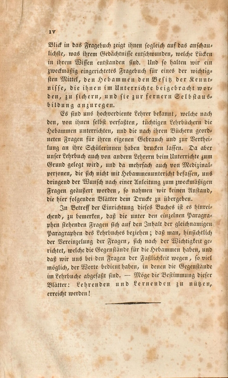 23Itcf iit baö gtagebuch jcigt if^neit fogteich auf baö anfchau* Itchlfc, maö tl)rem ©ebächtuifTe eittfchwuitben, mctcfje ?ücfctt in ihrem SOBtffcn eiitjlaitbett ßub. Uitb fo Ratten mir ein jmecfmäßtg ctngcrtcf)tctcö ^ragebttch für ctitcö bcr midjtigs (len sJQiirtef, ben Jpebammeit ben 33efi$ ber Äeunts niffe, bte ü)uen im Unterricßte beigebracht mor? beit, ju fichcrit, ttitb fte $ur fernem ©ctbflaub* btlbnng ait$uregett. Gr$ futb uitb ()oct)ücrbtentc Sichrer befanitt, welche nach beit, oit ihnen fefbfl verfaßten, tüchtigen Lehrbüchern bte gebammen unterrichten, nnb bie nach ihreit Suchern georb# ueten fragen für ihren eigenen ©ebrauch nnb jttr SScrthci* tuttg an ihre (Schülerinnen hohen brucfeit taffen. Sa aber nttfer Lehrbuch auch öon anbertt Lehrern beim Unterrichte junt ©ruttb getegt mtrb, uitb ba mehrfach auch weit SWcbtjtnal# perjoiten, bie ftch nicht mit ^ebammennntertcht befaffen, nitS briitgeitb bcr Suitfch nach einer Anfettung junt jmecfntäßtgen fragen geäußert morbeit, fo nahmen mir feinen Ltnjlaitb, bie hmr fotgeuben SBtätter bem Srucfe 51t übergeben. 3tt ^Betreff bcr ©tnrichtung biefeö 55uchcö t(l eö htitrei* chenb, ju benterfett, baß bie unter beit ctitjetnen Paragra* phett (lehcttbctt fragen fleh auf beit Inhalt ber gleichnamigen Paragraphen beb Lchrbttcbcö beziehen; baß man, hinjtchtftch ber SSeretttjelung ber fragen, (Ich nach bcr Sichtigfnt ge* richtet, mctchcbie ©egenflänbe für bte^ebamnteit hoben, uitb baß mir uttö bet bett fragen bcr gaßtichfeit megett, fo oief möglich, ber Sorte bcbtcitt haben, tu beitcit bie ©egcn|läitbc im Lehrbuche abgefaßt ftnb. — Söge bie 23eftimmung biefer SBtätter: Lehrenbett unb Lernetibcn $tt nüfeen, erreicht merbcit!