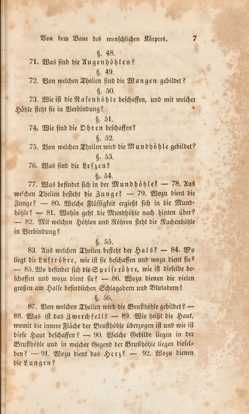 §• 48. 71. 2Ba§ ftnb bte 21u g e tt h 61) l c n ? §• 49. 72. SSon welchen feilen ftnb bte S55 an gen gebilbet? §. 50. 73. 2Bie ift bic 91 a fe n h 6 h (c befcfyaffen, unb mit welcher 4p6f)le ftel)t fie in SSerbinbung? §. 51. 74. 2Bie ftnb bie £>f)ven befdbaffen? §. 52. 75. 83on melden Steilen wirb bie 9Jiunbl)bhle gebilbet? §. 53. 76. 2Ba3 ftnb bie ßefjen? §• 54. 77. 2Ba§ beftnbet ftd) in ber 9U?itnb!f)6ble? — 78. 2lu§ wercben feilen befielt bte 3unge? — 79. SS3o§u bient bie Bunge? — 80. SSelche ^lüfftgfeit ergieft ftd) in bie 9JJunb= hohle? — 81. 9Bol)in geht bie 9Jhmbt)öl)te nach hinten über? — 82. 9Jtit welchen £bl)len unb Stohren ftet)t bie 9iad)enl)6l)te in 33erbinbung? §. 55. 83. 2Cu§ welchen SS^cilen befiehl ber .£>al§? — 84. 2Po liegt bic Suftr 61)r e, rote ift fte befdbaffen unb roojtt bient fie2 — 85.2Bo beftnbet ftch bie <3peiferet)re, wie ift biefetbe be* fchnffen unb wo$u bient fte? — 86. 2Bo$u bienen bie oielcn grofjen um Jpalfe beftnblid)en 3d)lagctbern unb 23lut«bern? §. 56. 87. SSon welchen giften wirb bie SBrufthohte gebilbet? — 88. 2Bas> ift b«3 3werd)feil? — 89. 2Bie heißt bie .Ipaut, womit bie innere gleiche ber SSruffhöble überjogen ift unb wie ift biefe J^aut befdbaffen ? — 90. 5ßetd)e ©ebilbe liegen in ber SSruf hohle unb in welcher ©egenb ber S3ruflbbl)lc liegen biefel= ben? — 91. SBoju bient bae> J^erj? — 92. SBojtt bienen bie jungen?