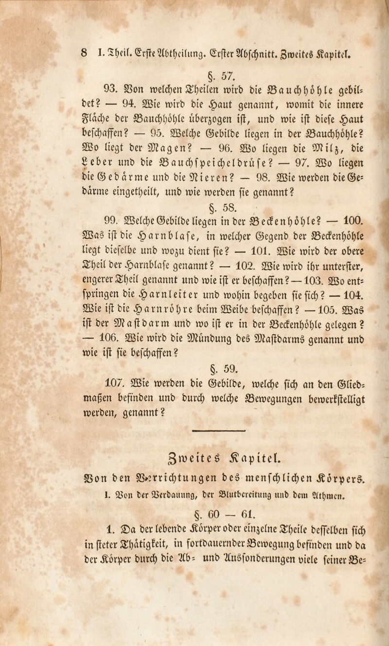 §• 57. 93. Bon welken feilen wirb bie Baukboble gebt!* bet? — 94. 2Bie wirb bie Haut genannt, womit bie innere $ldke bei* S5auct)l)6l)(c überzogen ift, unb wie ift biefe ^)aut befkaffen? — 95. SBelke ©ebilbe liegen in ber Baukbötyle? 2Bo liegt ber 502agen? — 96. Sßo liegen bie SDtilj, bie 2 eher unb bie Baukfpeikelbrüfe ? — 97. 2Bo liegen bie © eb arme unb bie Vieren? — 98. 2Bie werben bie ©e; barme eingekeilt, unb wie werben fie genannt? §. 58. 99. SBclke ©ebilbe liegen in ber 5Becfenf>6J)le? — 100. 2Ba§ ijt bie ^arnblafe, in welker ©egenb ber S5c(fen^öt>te liegt biefelbe unb woju bient fte? — 101. 2Bie wirb ber obere Skeil ber ^»arnblafe genannt ? — 102. SSie wirb ibr unterjter, engerer ££)eil genannt unb wie ift er befkaffen ? —103. 2ßo ent* fpringen bie Harnleiter unb wol;in begeben fiefik? — 104. 9Bie ijt bie Spavnxol)xt beim SÖSeibe befebaffen? —105. 2Ba§ ift ber SKajtbarm unb wo ijt er in ber SBecfenboble gelegen? — 106. 2Bie wirb bie SÄfinbung beS SDtaftbarmS genannt unb wie ijt fie befkaffen ? §. 59. 107. 9Bie werben bie ©ebilbe, welke ft’k an ben ©lieb* mafjen beftnben unb burk welke Bewegungen bewerffteüigt werben, genannt? 3iveitcö Kapitel. Bon ben B»micl;tungen be§ menfkliken Äorper$. 1. 58on ber SBerbamtng, ber Slutbcrcitung unb bem 2ut}iucn. §. 60 — 61. 1. Sa ber lebcnbc Jtorper ober einzelne Skcile bcffelben fik in ffetcr SEbdtigfcit, in fortbauernberBewegungbeftnben unb ba ber Äbrpcr burk bie 2Cb= unb tluSfonberungcn yiclc feiner S5e=