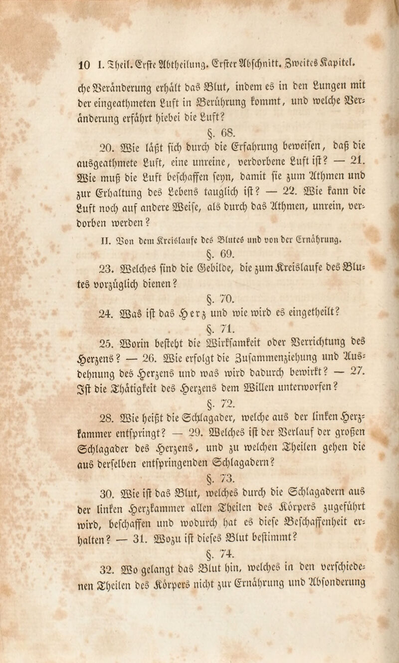 d)c S3erdnberung ermatt ba§ 33lut, inbem e§ in ben Bungen mit ber eingeatbmeten Suft in ^Berührung fommt, unb welche 58er: dnbemng erfahrt Riebet bie Suft? §. 68. 20. 2ßie laßt fiel? bitrdp bie Erfahrung beweifen, baß bie auSgcatbmete Suft, eine unreine, oerborbene Suft ift? — 21. 2öie muß bie Suft befeßaffen fcpn, bamit fte jum 2ltf)men unb jur Erhaltung be§ Bebens tauglich ift ? — 22. 2Bte fann bie Suft nod) auf anbeve SBeife, als butd) baS 2Ctbmcn, unrein, ner> borben inerben? II. 23on fccm StrelSlaufc t>c» Stute» unb non ber (Ernährung. §. 69. 23. SßelcbeS ftnb bie ©ebÜ'oe, bie jurn .Kreisläufe beS33lu= teS norjüglid) bienen ? §. 70. 24. 2BaS ift baS er § unb wie wirb eS eingekeilt? §. 71. 25. SSorin bcjtebt bie SSBirffamfeit ober Verrichtung beS ^crjenS ? — 26. SBie erfolgt bie 3ufammenjiel)ung unb 2tuS= bebnung beS £erjenS unb waS wirb baburd) bewirft? — 27. Sft bie $f)«tigfeit beS ^>erjen§ bem SBillen unterworfen ? §• 72. 28. 2Bic beißt bie ©eftfagaber, weldje auS ber linfen £erj= fammer entfpringt? — 29. 2öelcf)e§ ift ber Verlauf ber großen @c&lagaber beS £crjcnS, unb ju welchen feilen gelten bie auS berfelben entfpringenben ©cl)lagabern? §• 73. 30. Söie ift b«S SSlut, welches burch bie ©cblagabcrn auS ber linfen ^crjfanuner allen Sbcilen beS ÄorperS jugeful)rt wirb, befdjaffen unb woburcl) l)at eS biefe SBcfchaffcnheit er- halten? — 31. SGBoju ift biefeS SBlut bejtimmt? §. 74. 32. 2Bo gelangt baS SBlut bin, welkes in ben oerfd)tcbe= neu Sbeilen t>e5 Körper» nid)t jur ©rndbrung unb Mfonberung