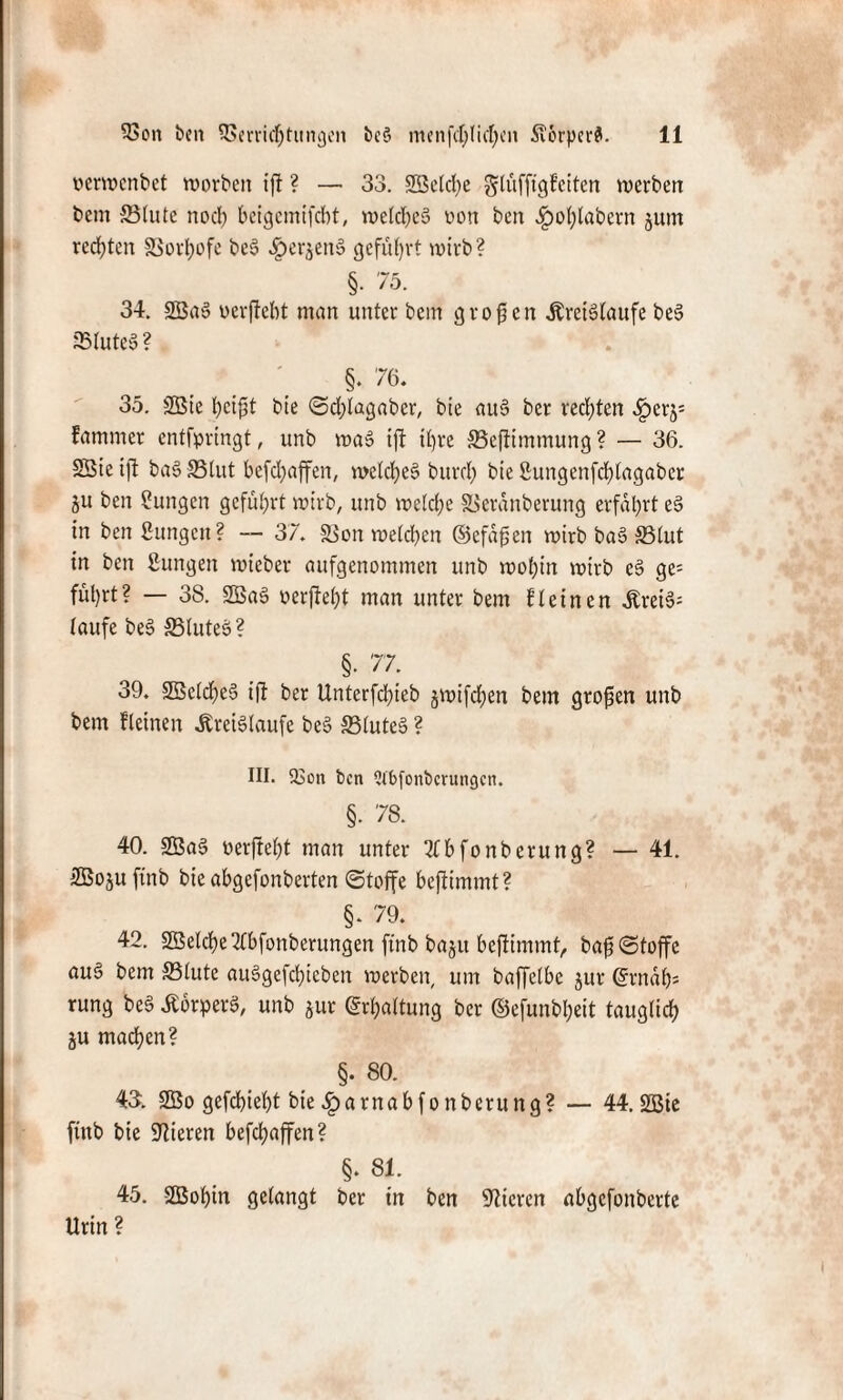 perwenbet worben ift ? — 33. SBelche glüfftgfeiten werben bem Stute noch beigemifebt, welches uon ben .gwhlabern jum rechten SSorhofe beS «^erjenS geführt wirb? §• 75. 34. SBaS oerftebt man unter bem großen Kreisläufe be§ Stute» ? §. 76. 35. 9Bte heißt bie @d;tagaber, bie auS ber rechten £erj= fammer entfprtngt, unb was tft ihre Sefiimmung? — 36. 2Btet]l baS Slut befchaffen, welches bureb bie Bungenfchlagabcr ju ben Zungen geführt wirb, unb welche Seranberung erfahrt eS in ben Bungen? — 37. Son welchen (Befaßen wirb baS Slut in ben Bungen wieber aufgenommen unb wohin wirb eS ge= führt? — 38. SöaS oerfießt man unter bem fletnen KreiS= laufe beS SluteS? §. 77 39. SBclcheS iß ber Unterfchieb jwifeßen bem großen unb bem fletnen Kreisläufe beS SluteS ? III. 23on ben 2l'bfonbcrungcn. §. 78. 40. 2BaS berfteht man unter 3lbfonbcrung? — 41. 3Boju finb bie abgefonberten (Stoffe beffimmt? §. 79. 42. SBelcße 2lbfonberungen ftnb baju beffimmt, ba^ «Stoffe auS bem Stute auSgefcßieben werben, um baffclbc jur (Ernäh¬ rung beS Körpers, unb jur (Erhaltung ber ©efunbßeit tauglich ju machen? §. 80. 43. 2Bo gefeßießt bie .Iparnabfonberung? — 44. 2ßte finb bie Vieren befchaffen? §. 81. 45. SSBohin gelangt ber tn ben Vieren abgefonberte Urin?
