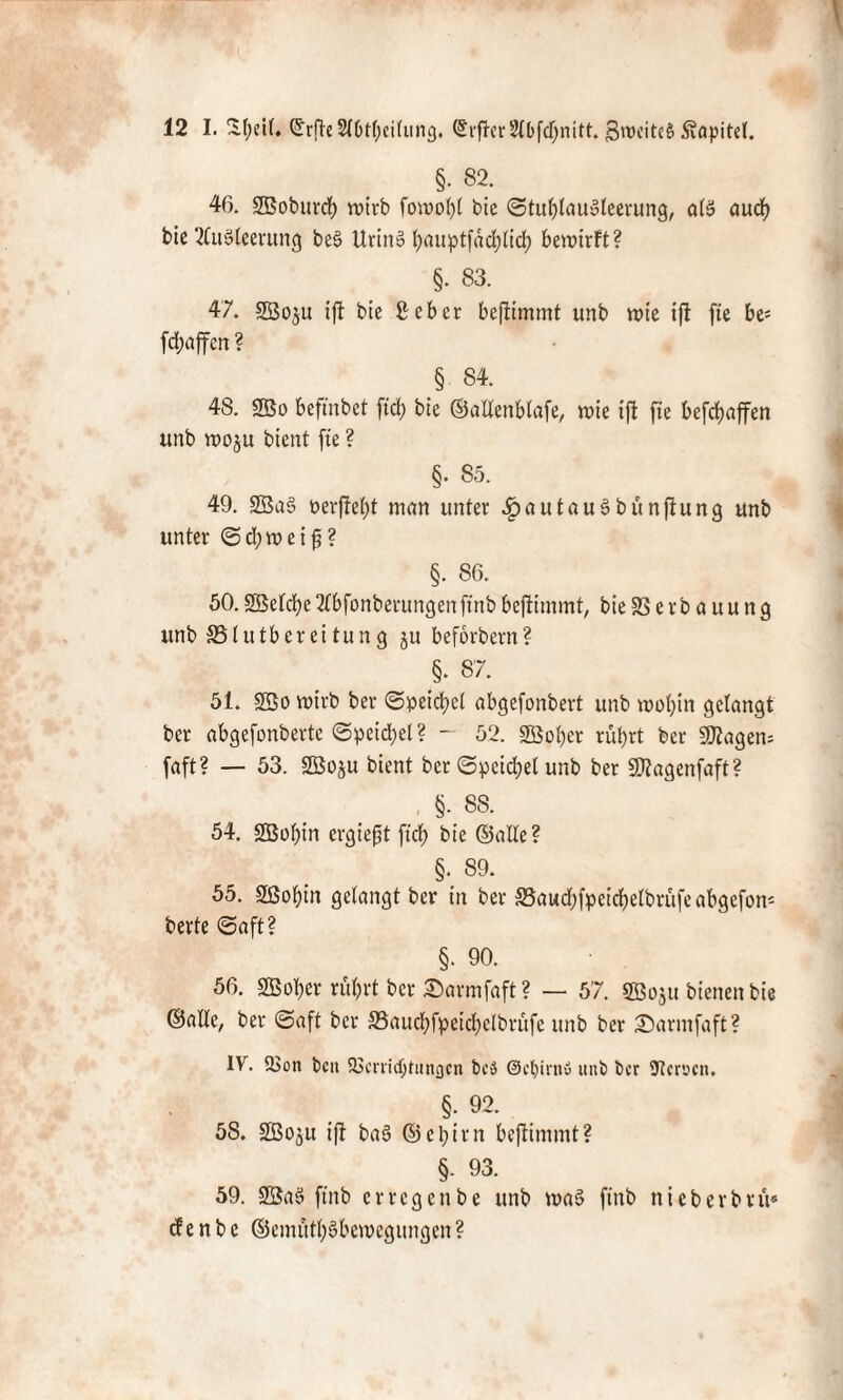 §. 82. 46. SBobttrdf) roirb fon?ot)t bic StuljfauSleerung, a(S aud) bic Ausleerung beS UrinS l;auptfäd)lid) berotrft? §. 83. 47. SBoju ift bie Sr cb er beftimmt unb rote tfl fte be= fdjaffcn ? _§ 84. 48. 2ßo beftnbet jtd) bie ©alfenbfafe, roie tft fte befdjaffen unb roo$u bient fte ? §. 85. 49. SBaS berftefjt man unter .fpautauSbunftung unb unter Sdjroetfj? §. 86. 50.2ßefd)eAbfonberungenftnbbeftimmt, bie 23 e r b a u u n g unb SSlutbereitung ju beförbern? §. 87. 51. 25o roirb ber Speidjel abgefonbert unb roof)in gelangt bcr abgefonberte Speid;el? - 52. 2Bof)er rutyrt ber SD2agen= faft? — 53. SBoju bient bcr Speichel unb ber SKagenfaft? §. 88. 54. Sßof)in ergießt ft cf) bie ©alfe? §. 89. 55. äßofjin gelangt ber in ber 58aud)fpeid)elbrüfeabgefon* berte Saft? §. 90. 56. SBober ruf;rt bcr Sarmfaft ? — 57. gßoju bienen bie ©affe, ber (Saft bcr 33aucf)fpeid)efbrüfe unb ber £)armfaft? IV. 2>on beit 93crrid)titngcn bcö @cl)irn« unb bcr Heroen. §. 92. 58. SBoju tfl baS ©c 1;irn beftimmt? §. 93. 59. 23aS ftnb erregenbe unb roaS ftnb nieberbtü« d e n b c ©cmütf;Sberoegungen ?