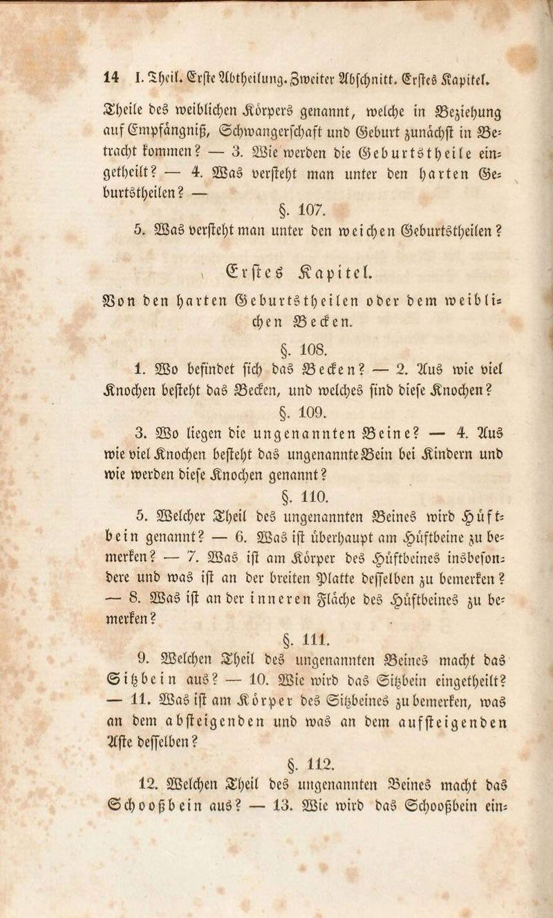 ^()cile beS weiblichen «KorperS genannt, welche in Schiebung auf ©mpfdngnifj, ©chwangerfdfaft unb ©eburt jundchft in Se= tracht fommen? — 3. SSie’werben bie ©eburtstheile ein= gethcilt? — 4. SBaS »erfteht man unter ben h^fen ©e; burtsthcilen? — §. 107. 5. SBaS öerftel;t man unter ben weichen ©eburtStheilen? i (£ v ft e ö Kapitel. SSon ben h«vten ©eburtStheilen ober bem weiblis chen S e cf en. §. 108. 1. SBo beftnbet ftdt) baS Seifen? — 2. StuS wie oiel Knochen befteht baS Seden, unb welches ftnb biefe «Knochen? §. 109. 3. SBo liegen bie ungenannten Seine? — 4. StuS wie oiel «Knochen befteht baS ungenannteSein bei «Kinbcrn unb wie werben biefe «Knochen genannt? §. ho. 5. Speicher £heil beS ungenannten Seines wirb «fpüfO bein genannt? — 6. SBaS ift überhaupt am Hüftbeine ju be- merfen? — 7. SBaS ift am «Körper beS «gmftbeineS inSbefon; bere unb was ift an ber breiten glatte beffelben ju bemerken ? — 8. SBaS ift an ber inneren gldche beS «IpüftbeineS ju be; merfen? §. 111. 9. SBclcheit £heil beS ungenannten Seines macht baS ©ifcbein auS? — 10. SBic wirb baS ©ihbein cingethcilt? — 11. SBaS ift am «Körper beS ©ißbeineS jubemerfen, was an bem abfteigenben unb waS an bem aufftcigenben 2ffte beffelben? §. 112. 12. SBelchen 5£l;eil beS ungenannten Seines mad;t baS © ch o o (3 b e i n auS ? — 13. SBie wirb baS <Sd;oofjbein ein: