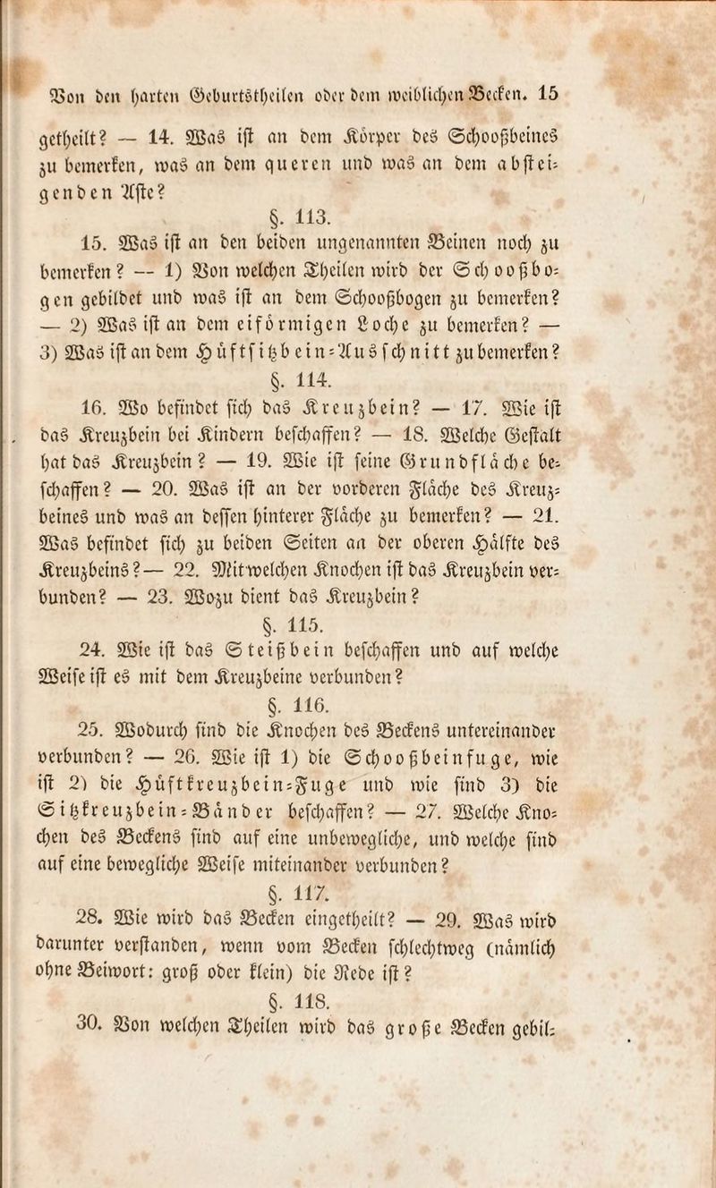 geteilt? — 14. SOßaS ift an bem Äbrper beö ©cboofbeitteS 511 bemevfen, waö an bem queren itnb waS an bem abfteu q e n b e n ‘Me ? §. 113. 15. 2Ba3 ift an ben betben ungenannten deinen noch ju benterfen ? — 1) SBon melden feiten wirb ber ©d) 00bo¬ gen gebitbet unb wa3 ift an bem ©cboojjbogett ju bemevfen? — 2) 2Ba§ ift an bem eiförmigen £0cf)e ju bemerken? — 3) 2Baö ift an bem Sq ü f tf i fe b e i n '7Cu § f d) n i 1t ju bemevfen ? §• 114. 16. 2Bo beftnbet fid) ba§ Jiveujbein? — 17. SBie ift ba§ Äreujbcitt bei Äinbern befdjaffen? — 18. SQjetcbe ©eftatt batbaS jtreu$bcin ? — 19. SBic ift feine ©r unb fläche be- fd;affen ? — 20. 2Ba§ ift an ber oorberen gtäcbe bc$ ätreuj; beineS unb wa§ an beffen hinterer flache ju bemevfen? — 21. 2Ba§ beftnbet fid) ju betben ©eiten an ber oberen ^»alfte be§ ÄreujbeinS?— 22. SJiit'weldjen .Knochen ift ba§ .Kreuzbein oer= bunben? — 23. Sßoju bient baS .Kreuzbein? §. 115. 24. 2Bie ift ba§ ©teifjbein befcf>affen unb auf wetdfe SSeifeift es» mit bem .Kreujbeine oerbunben? §. 116. 25. StBoburd) ftnb bie Knochen bcS 35ecfen§ untereinanbev oerbunben? — 26. SBie ift 1) bie © cf) 0 0 ^ b e t n f u ge, voie ift 2) bie $uftfrcujbcinsgtuge unb tote ftnb 3) bie ©tfcfreujbein:S3anb er befdjaffen? — 27. SBefcbe Äno; eben beS 33ecfen3 ftnb auf eine unbewegliche, unb welche ftnb auf eine bewegliche SBeife miteinanber oerbunben? §. 117. 28. SBie wirb baS SSeden cingetbeitt? — 29. 2öa§ wirb barunter oerftanben, wenn 00m S5ecfen febfeebtweg (nämlich ohne SSeiwort; groß ober ftein) bie Siebe ift? > US. 30. SBon welchen ^heilen wirb ba$ große S3ecfcn gebtl;
