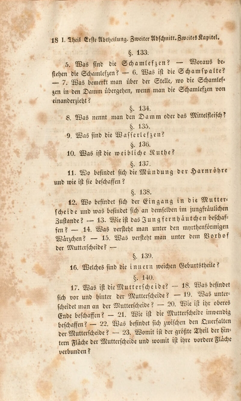 §. 133. 5. <£öa§ ftnb bic ©cbamlefjen? — 9Botau§ bc* (let)en bte ©cbamlefjen? — 6. 2Öa» i(l bie ©ebatn(patte? — 7. 2Ga$ bemerft man über ber ©teile, wo bic ©cbamlef* jen in ben Damm übergeben, wenn man bie ©cbamlefjen non einanberjieljt ? §. 134. 8. 5öa3 nennt man ben X a m m ober ba§ SOtittelfleifd) ? §. 135. 9. Sa5 ftnb bie 3Bafferlef^en? §. 136. 10. 2Ba§ ift bie weibliche Siutbe? §. 137. 11. 2ßo beftnbet fiel) bie üttünbung bev^arnrobte unb wie i|l fie befebaffen ? §. 138. 12. 2Bo beftnbet fid) ber Eingang in bie Butter* fd>e i b e unb wa§ beftnbet fid) an bcmfelben im jungfräulichen Suftanbe? — 13. ®icift ba»Sungfern&autd)en befdjaf- fen? _ 14. ®a§ uerftebt man unter ben mprtbenformigen ©ärjeben? — 15. Sa$ ücrjtel)t man unter beut SSorbof ber Wutterfcbeibe? — §. 139. 16. <B3cld)eS ftnb bie tnttern wcid)eit ©eburtötbcile ? §. 140. 17. 5ßa§ ift bieSKutterfcbeibe? - 18. 3GaSbeftnbet fid) öor unb hinter ber 9)Juttcrfd)cibe ? — 19.. 2Sa§ untere febeibet man an ber iDtutterfcbeibe ? — 20. üßie i|r il)v obere» (Snbe befd)affcn? - 21. 2Gie ift bie 9Jtutterfd)cibc inwcnbtg befebaffen? — 22. 2öa§ beftnbet fiel) swifeben ben Öuerfalten ber SJlutterfcbeibe ? — 23. 3öomit ift ber größte $£t)cil berb’im tern gldd)c ber 5Dhttterfd)cibe unb womit ift il)te vorbere SUultc verbunben ?