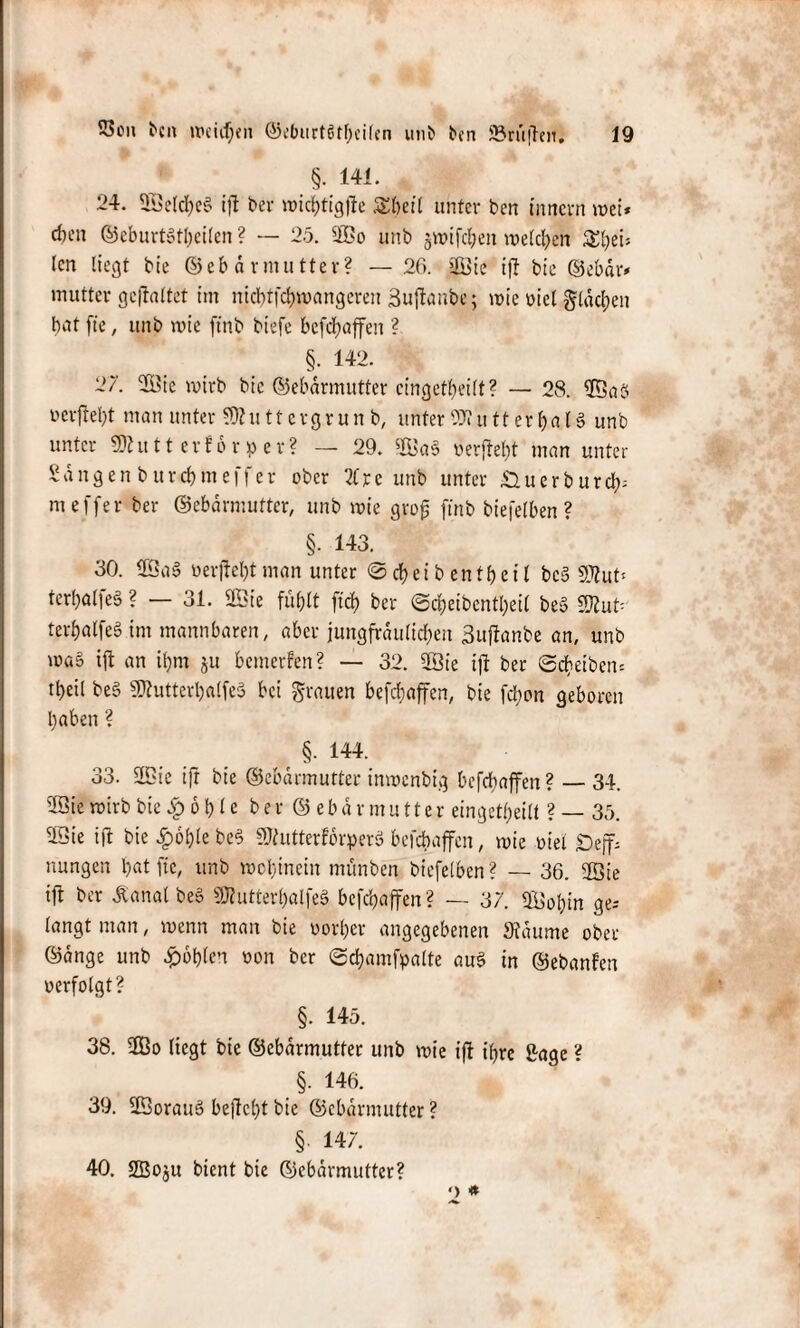 §• 141. 24. 5öeld>e§ i)l ber roic^ttgfte &beil unter ben inncrn mei* cften ©eburtbtbcilcn ? — 25. ©o unb jwifcl;en melden £bei* len liegt bie ©ebdrmutter? — 26. jjß3ie ifl bie ©ebar* mutter gefaltet im nicbtfcbmangereu äuftanbe; mie uie( glasen bat ft'e, unb mie ftnb biefe befcbaffen ? §. 142. 27. ©ie mirb bie ©ebdrmutter cingetbeilt? — 28. ©ab ucrftel)t man unter $)ht 11 e vg r u n b, unter 9)1 u 11 er ba l § unb unter SÖlutterforper? — 29. ©ab verficht man unter Sangen burcbmeffer ober 21 re unb unter Äuerburcl^ meffer ber ©ebdrmutter, unb mie gro| ftnb biefelben ? §• 143. 30. ©ab verfielt man unter <Scf>eibentf)eit beb 5KuO terbalfeb ? — 31. ©ic füfjlt ftd) ber <Sd)eibcntl?eit beb 9J2u6 terbatfeb im mannbaren, aber jungfräulichen 3uftanbe an, unb mab ift an ü)m ju bemerfen? — 32. ©ie ift ber Scheiben* tbeÜ beb 9ftutterbalfeb bei grauen befcbaffen, bie fd;on geboren haben? t §• 144. 33. ©ic ift bie ©ebdrmutter inmcnbig befcbaffen? — 34. ©ie mirb bie £ 6 b l e ber©ebdrmutter eingekeilt ? — 35. ©ie ift bie £oble beb SRutterförperb befcbaffen, mie viel Sejf; nungen bat ftc, unb mobtnein münben biefelben ? — 36. ©ie ift ber dlatial beb 9Jlutterl)alfeb befcbaffen? — 37. ©obin ge; langt man, wenn man bie oorbcr angegebenen »idume ober ©dnge unb £oblen oon ber ©chamfpalte aub in ©ebanfen oerfolgt? §. 145. 38. ©o liegt bie ©ebdrmutter unb mie ifl t’brc Sage ? §. 146. 39. ©oraub behebt bie ©ebdrmutter ? §. 147. 40. SEBoju bient bie ©ebdrmutter? o *
