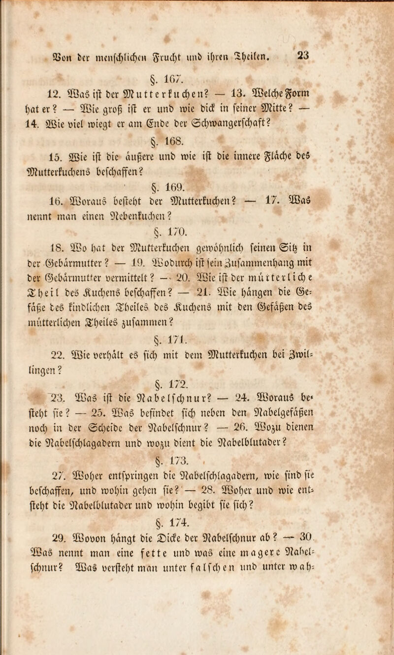 Sion bcr nunfd)licf)CH 5rucf)t unb ihren ^l;d(«n. §. 167. 12. 3Qa§ tft ber jputterfuchen? — 13. 2Belrf)egornt t>at er ? — ®ie grop ift er unÜ wie bitf in feiner SOZitte ? — 14. Sfiie uicl wiegt er am Grube bet ©cfywangerfcfyaft? §• 168. _ 15. S55te ift bie attpere unb wie tft bie innere fläche be$ 9Kutterfud)en$ befchaffen? §. 169. 16. ÜöorauS beliebt ber §Otuttcvfud)en ? — 1’7. 2Ba$ nennt man einen 9tebenfud)en ? §. 170. 18. SOBo bat ber SKutterEudhen gewöhnlich feinen ©ih in ber ©cbarmnttcr? — 19. ^föoburch tft fein äufammenbang mit ber ©ebarnuttter vermittelt? —20. 2Sie ijl ber mütterliche Sbeil bei? buchen» befdbaffen? — 21. 2ßie bangen bie @e» fäfe tcö finblicbcn SbcileS be§ ÄudbenS mit beit ©efapen be3 mütterlichen 3^l;eileS jufammen? §. 171. 22. llöic »erhält eS ftd) mit bem SJhitterluchen bei 3«>tl= linqen ? §. 172. 123. 2Bas> ift bie 9tabelfd;nur? — 24. 3Öorau5 bc* fleht fte ? — 25. $ßas> befindet ftd) neben ben SJtabelgefäpen noch in ber ©cbeibc ber 9tabelfcbnur ? — 26. ©o^u bienen bie 9tabclfd)lagabern unb woju bient bie SRabelblutaber? §• 173. . 27. 2Öoher entspringen bie 9iabclfcb!agabern, wie ftttb fte befchaffen, unb wohin geben fte? — 28. Sföoher unb wie ent» fleht bie 9tabelblutaber unb wohin begibt fte ftch? §. 174. 29. 2Bo»on hangt bie Sitte ber 9tabelfd)nur ab ? — 30 2Ba§ nennt man eine fette unb waä eine magere 9tahel= fchmtr? ÜÖa§ »erfleht man unter falfcben unb unter wab»