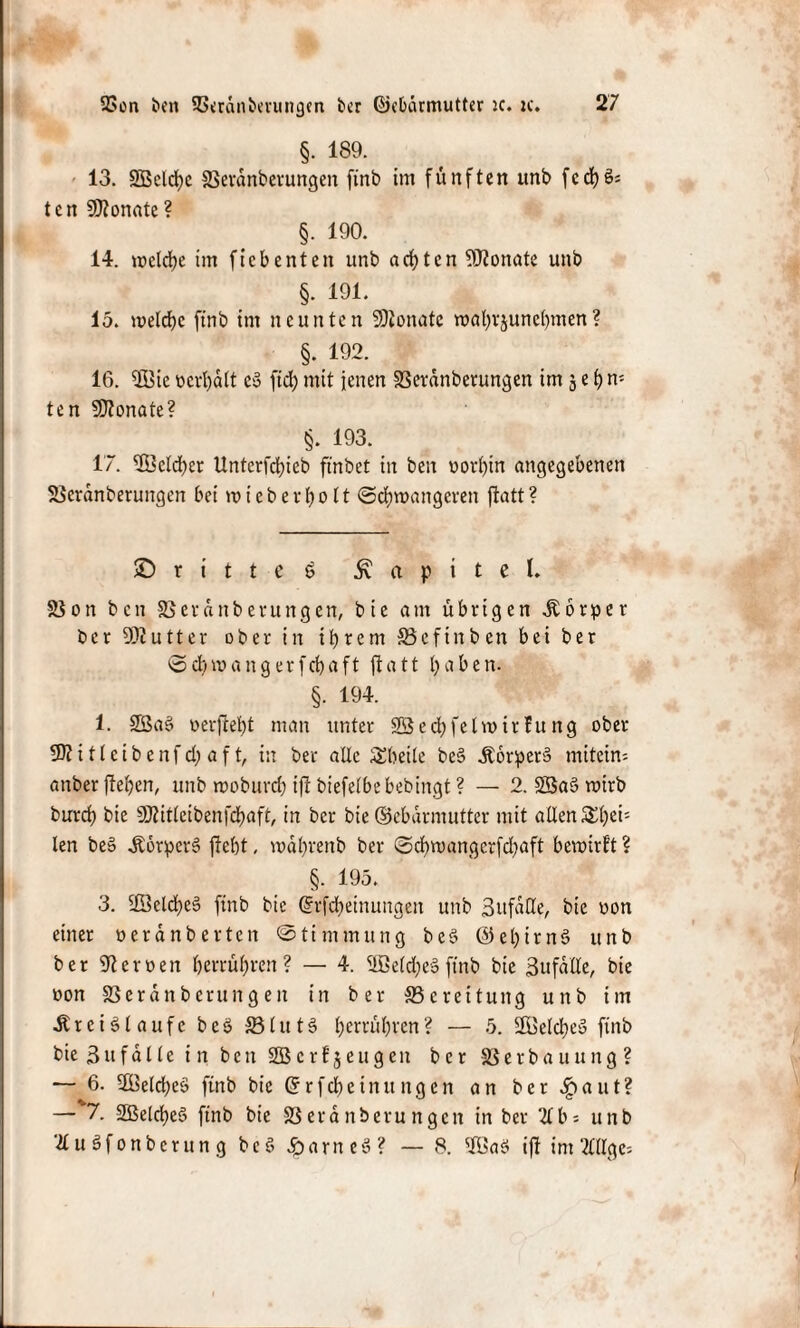 §. 189. 13. 2Bclrf)c 23erdnberungen ftnb im fünften unb fed)S« ten Monate? §. 190. 14. welche im fiebenten unb achten Monate unb §. 191. 15. welche ftnb im neunten Sttonatc wahrjunchmen? §. 192. 16. $Öie ücri)d(t eS ftd; mit jenen 33ctdnberungen im 5 e h ri¬ te n SERonate? §. 193. 17. ®cld)er Unterfd;ieb ftnbet in ben oorhin angegebenen SScrdnberungen bei wt eher holt Schwangeren fiatt? © r i t t e 6 Kapitel. 33on ben SSerdttberungen, bie am übrigen Körper ber DJlutter ober in ihrem SSefinben bei ber Scfywangerfchaft fiatt haben. §. 194. 1. 2ßa3 oerjfeht man unter Sßechfelwirfung ober fBlitleibenfd; af t, in ber alle Sheite be§ KorperS mitein- anber flehen, unb woburd) tfl biefetbebebingt ? — 2. 2Ba§ wirb burch bie SCßitleibenfchaft, in ber bie ©ebdrmutter mit allen £het; len beS Körpers fleht, wahreitb ber Schwangcrfdjaft bewirft ? §. 195. 3. 2öeld)cS ftnb bie @rfd)einungen unb Sufaöe, bie oon einet oerdnberten Stimmung beS ©ehirnS unb ber Heroen herrühren? — 4. 5Beld;eSftnb bie ßufdlle, bie oon SSeranberungen in ber SSerettung uttb im Kreisläufe beS 33lutS hehren? — 5. 2öeld)eS ftnb bie 3ufd11 e in ben SBcrfjeugen ber Sßerbauung? — 6. Welches ftnb bie ©rfcheinungcn an ber Sfr aut? — 7. 2BelcheS ftnb bie S3 erd nberu ngen in ber %b5 unb ä u Sfonbcrun g beS Farnes? — 8. 'ÜßaS tfl im ‘#Ugc=