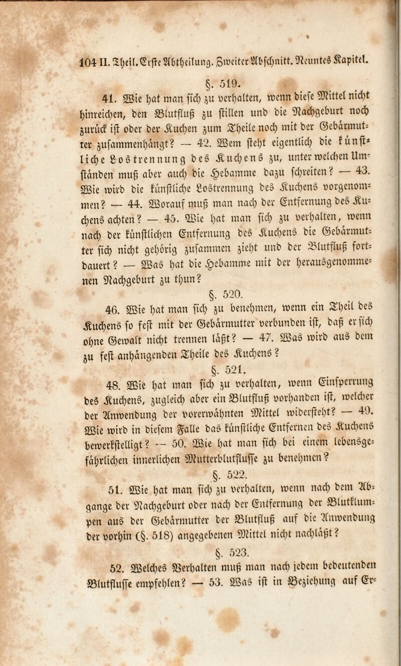 104II. Sf;cU. Etf e Sl6tl)eilung. Breiter SIbfc&nitt. Neunteä Kapitel. §. 519. 41. 2Bie hat man ftd) $u «erhalten, wenn tiefe bittet nic&t hittreid)en, ben 33lutflujj gu füllen unb bie Nachgeburt noch jurüd ijt ober ber Äudjen jum Steile nod) mit ber ©ebdrmut= rer gufammenhdngt? — 42. 2Bem ftet)t eigentlich bie fünft* I i d> c £o3 trennung beS ÄuchenS ju, unter welchen Um- fidnben muß aber and) bie #ebamme baju fdjreiten ? — 43. 2Bie wirb bie fimfUicbe 8o»trennung bco dtuchenä oorgenom* men? — 44. SBoraufmuß man nad) ber Entfernung beb Im chen§ achten? — 45. Qßie hat man ftd) ju oerbatten, wenn nad) ber fünjfticfjen Entfernung beS JtuchenS bie ©ebdrmut* ter fiep nicht gehörig jufammen jte&t unb ber SBlutfluß fort: bauert ? — 2Sa3 bat bie Hebamme mit ber her«u3genomme= nen Nachgeburt ju tl)un? §. 520. 46. Söie hat man fiel) ju benehmen, wenn ein S£l)«il be» ^uchen§ fo feft mit ber ©ebdrmutter oerbunben ift, baß er ftd) ohne ©ewalt nicht trennen laßt? — 47. 2Ba§ wirb au» beut $u feft anhdngenben Shcite beS buchend ? §. 521. 48. 2Bie hat man ftd) ju oerhatten, wenn Einfpcrrung be§ ^ud)cn§, jugteid) aber ein 33lutfluß oorhattben ift, welcher bet 2lnwcnbung ber oorerwahnten Mittel roiberfteht? — 49. SBie wirb in biefent £falle ba$ fünfrtidje Entfernen be» Au dien» bewerfftetligt ? — 50. 2ßie hat man ftd) bei einem IcbenSge; fdhrttchen innerlichen SNutterblutfluffe ju benehmen? §. 522. 51. 2ßie hat man ftd; ju oerhatten, wenn nach bent 2lb: gange ber Nachgeburt ober nad) ber Entfernung ber 23lutftum-- pen au§ ber ©ebdrmutter ber ffilutfluß auf bie ^fnwenbung ber oort)in (§. 518) angegebenen Ntittet nicht nad)ldßt ? §. 523. 52. 2Betd)e§ ©erhalten muß man nach icbent bebeutenben SBlutfluffe empfehlen? — 53. SBaS ift in Söcjichung auf Er*
