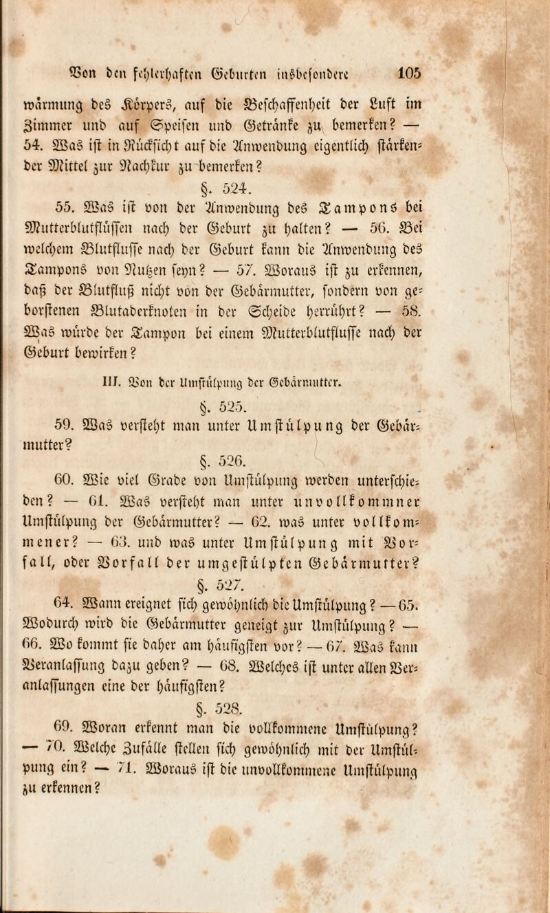 wdrmung be§ Jterper», auf bic 33efcbaffenhcit ber ßuft im Bimmcr unb auf Speifett uub ©etränfe ju bemerfen? — 54. 2Ba§ ift in Oiücf ficht auf bic 2lnwenbung eigentlich ftarfen= bev Mittel jur Stachfuv jit bemerfen? §. 524. 55. SSaS ijt üon bev 21'nwenbung beS SEamponö bei fjflutterblutflüffeu nach bev ©ebuvt 51t halten? — 56. 33ci welchem 83lutfluffe nad) bev ©ebuvt fann bic 2lnwenbung beä SamponS üon Teuften ferm? — 57. SSovauS ift ju evfennen, ba£ bev äSlutflufjj nicht üon bev ©ebavmuttev, fonbevn üon gc= borßenen 33lutabcrfnoten in bev Scheibe h^vühvt? — 58. 2Bas> wüvbe bev Tampon bei einem 50?uttevblutfluffe nach bev ©ebuvt bewirfen ? III. QSen bei* UtttftiUpung ber ©cbärnuitter. §. 525. 59. SSaö üevfieht man unter Umßülpung bev ©ebdv= muttev? §. 526. 60. SBie üiel ©rabe üon Umftülpung werben unterfchie- ben ? — 61. 2Ba§ oerjteht man unter unüollf ommnev Umfhilpung bev ©ebdrmutter? — 62. wa§ unter üollfoim men er? — 63. uub wa$> unter Umßülpung mit S3 0 v= fall, ober SSorfall bev umgeßülpten ©ebavmuttev? §. 527. 64. SBann ereignet fiel) gewöhnlich bie Umßulpung ? —65. Sßoburch wirb bic ©ebavmuttev geneigt juv Umfliilpung ? — 66. 2So fommt fte bahev am hauftgjlen üor? — 67. 2Baö fann SBeranlaffung ba$u geben? — 68. 2ßelc!;c§ ift unter allen 83er* anlaffungen eine bev häuftgffen? §. 528. 69. üffiovan evfennt man bie oolifommenc Umffulpung? — 70. SSBelchc Bufdlle ßellen ftch gewöhnlich mit bev Umffül-. pung ein? — /l. SBovauS ift bic unüollfommenc Umflulpung ju erfennen?
