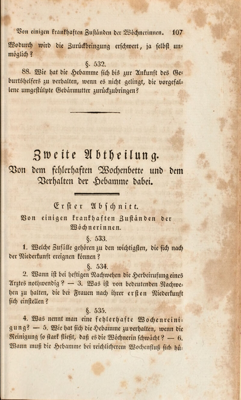 2Boburd; wirb bie 3urudbringung erfebwert, ja felbft im= moglid; ? §• 532. 88. 2Bie bat bic .^ebamme fidj bi§ juv 2Cnfunft be§ ©e= burt§belfer§ ju »erhalten, wenn e§ nid;t gelingt, bie »orgefal; lene umgcftulpte ©ebdrmutter äitrücf^iibringen ? 3»eite 316tHeilung. 2>on t>em fehlerhaften Wochenbette unb bem Verhalten bei* Hebamme babeu d v ft e r 2( b f d; n i 11. $8on einigen franf^aften 3uftdnben ber SBocbnerinnen. §. 533. 1. SBeicbe Sufdlle geboren ju ben widptigften, bie ftd) nad; ber Weberfunft ereignen fonnen ? §. 534. 2. 2Bann ifi bei heftigen 9Zad)weben bie ^erbeirufung eines 2frjte» notbwenbig ? — 3. SßaB ift von bebeutenben ^aebwe; ben ju halten, bie bei grauen nad; il;rer erfien 'Jiicberfunft fid> einfleüen ? §. 535. 4. 2Bag nennt man eine fehlerhafte SBoc&enreini* gttng? — 5. 2Öie hat ftch bie Hebamme ju oerhalten, wenn bic Reinigung fo ftarf fließt, baff c§ bie 2B6d;nerin fd;wdd;t? — 6. 2Bann muß bic Hebamme bei reid;(id;ercm 2Bocbenfluff ftdb hm