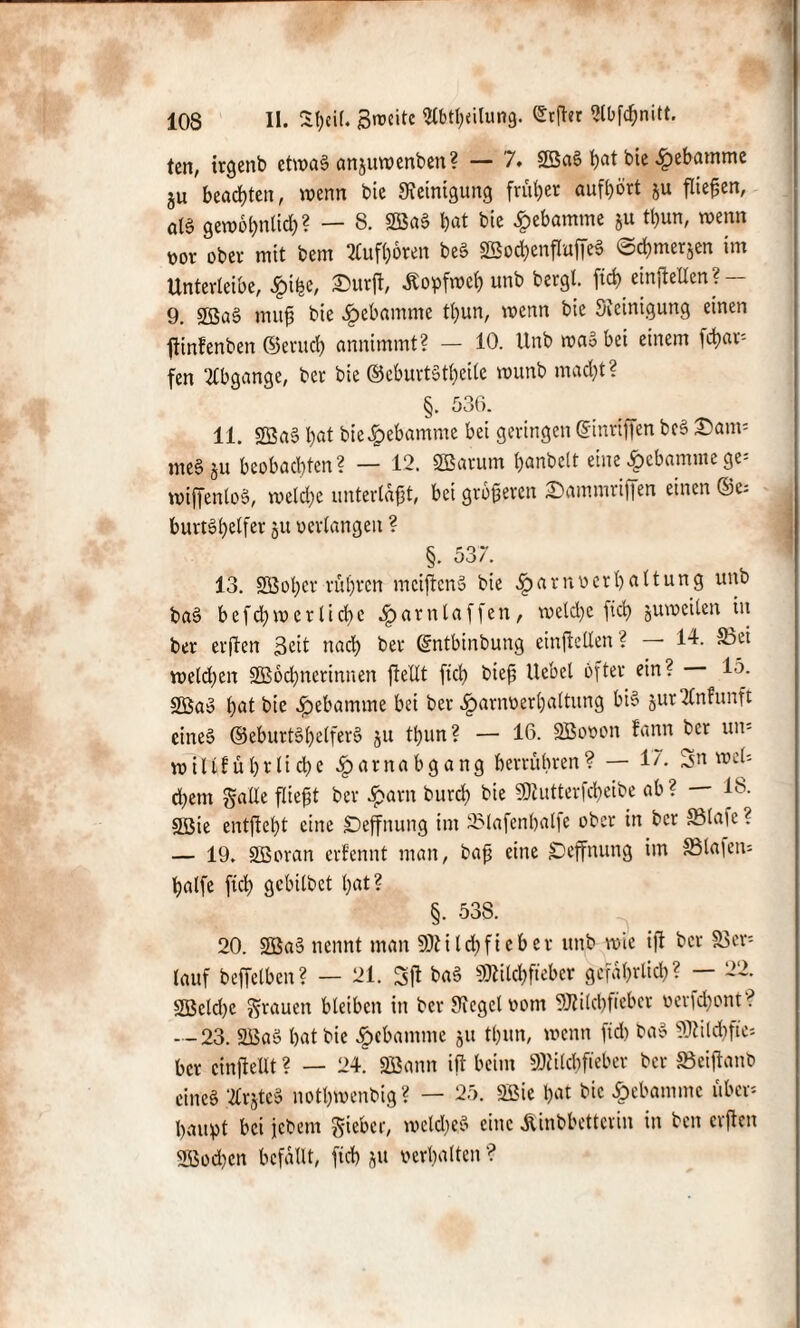 103 II. Sf)eit. Breite 2tbtl;<ilung. £rßer «bfönitt. ten, irgenb etwas anjuwenben? — 7. SBaS t)at bie Hebamme ju beachten, wenn bie Reinigung früher auföört ju fiteren, aB gewobnlid)? — 8. SBaS bat bie Hebamme ju tbun, wenn toor ober mit bem 2Cufboren beS 2Bod)enfIiaffeS ©d&mcrjen im Unterleibe, 2>urß, Äopfwcb unb bergt. fict> emfteUen ? — 9. £Ba§ muß bie Hebamme tbun, wenn bie Steinigung einen ßinfenben ©erueb annimmt? — 10. ltnb waS bei einem [dür¬ fen Abgänge, ber bie ©eburtStbeile wunb mad)t? §. 536. 11. 2ßa§ l)at bie Hebamme bei geringen ©inrißen bc§ 3)am* me§ ju bcobadßcn? — 12. SBarum banbclt eine Hebamme ge- wiffenloS, welche unterlaßt, bei größeren Sammtiffen einen ©c; burtSl>e(fer ju oerlangeit ? §. 537. 13. Söobcr rüßren mcißcnS bie ^arnverbaltung unb baS befcb wer liebe H arniaffen, welche ficb juwcilen m ber erßen 3cit nach ber ©ntbinbung einßellen ? — 14. 35ei weldjen SBodjnerinnen {teilt ficb bieß Hebel öfter ein? 15- SBaö bat bie Hebamme bei ber Harnverhaltung bis jurEnfunft eine» ©eburtSbetferS ju tbun? — 16. SBovon bann ber un- wiltfübrlicbe Harnabgang berrühren? — 17. Sn wet* cbem gaüe fließt ber Harn bureb bie 50lutterfcbeibe ab? — 18. SBie entßebt eine SDeffnung im SMafenbalfc ober in ber 83la]c? — 19. SBoran ernennt man, baß eine SDeffnung im S3laieiu Hälfe ficb gebilbet bat? §. 538. 20. SBaS nennt man 50tilebfieher unb wie iß ber Ver¬ lauf beffelben? — 21. 3ß ba§ 50tilcbfieber gefährlich? — 22. SBcld)e grauen bleiben in ber Siegel vom SJtilcbfiebcr verfd)ont? - -23. SBaö bat bie Hebamme 51t tbun, wenn fid) ba$ 50tild)fie- ber cinßellt ? — 24. SBann iß beim 50lilcbfiebcr ber SBeißanb eines 2Cr§teS notbwenbig? — 25. SBie bat bie Hebamme über¬ haupt bei jebem gieber, welkes eine Äinbbettcrin in ben crßen SBocbcn befallt, ficb ju »erhalten ?