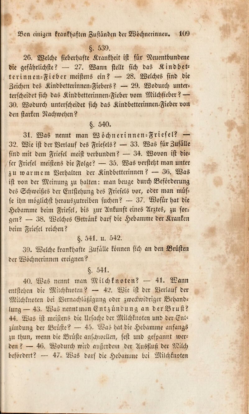 §. 539. 26. ©eld;e fieberhafte itranfheit ijl für 91euentbunbene bie gefährlidhfle ? — 27. SSann ftellt ftd; ba§ ÄinbbeO tevinnen=§teber meiftenS ein? — 28. SBelcheS fint> bie 3eid;en be» ,&inbbetterinnen*§ieber§? — 29. ©oburcl; unter* terfd>eibet ftd) baS ,ftinbbetterinnen=§ieber ttom ©ilchfteber ? — 30. ©oburd; imterfd;eibet ftef? baS Äinbbettcrinnen*gieber non ben flarfen 9iad;wel;en? §. 540. 31. ©a» nennt man S$odi)nerinnen*$mfd* — 32. 2Bie i|t ber Verlauf beS griefelS? — 33. ©as> für Zufälle ftnb mit bem griefel meijt oerbunben? — 34. ©ouon ijt bie* fer Driefel mcifrenS bie ??olge? — 35. ©ac> oerjfeht man unter §u trarmem Verhalten ber Äinbbetterinnen? — 36. ©aS ift von ber Meinung ju halten: man beuge burd) SSeforberung be» ©chmeifteS ber ©ntftehung beS griefeto uor, ober man müf* fe ihn moglichft hei'nu§jutreiben fuchen? — 37. ©ofür hat bie ^ebamme beim griefel, bis jur 2fnfunft eines 2lrjteS, ju for; gen? — 38. Sßeldbeö ©etranf barf bie Hebamme ber Jtranfen beim griefel reichen? §. 541. u. 542. 39. ©eiche franfhafte 3ufalle fonnen ftd; an ben SBrüjlen ber ©ochnertnnen ereignen? §. 541. 40. ©aS nennt man SDtild;! n oten? — 41. ©ann entjlel;en bie SOfilchfnoten? — 42. ©ie ijl ber Verlauf ber SOtilchf'noten bei ä>ernad;lafigung o&er gweefroibriger J8el;anb* lung — 43. ©aS nennt man © n t j ü n b u n g an berSrujl? 44. ©aS ift metflenS bie Urfad;e ber ÜMcfyfnoten unb ber ©nt* jünbung ber SSrüfle? — 45. ©aS hat bie Hebamme anfangs ju t!;un, menn bie SSrüjle anfchwellen, fejl unb gefpannt wer* ben ? — 46. ©oburcl; wirb auperbem ber 2ütSfIufj ber 9J?ild; beforbert? — 47. ©aS barf bie Jgjebamme bei sHttld;fnoten