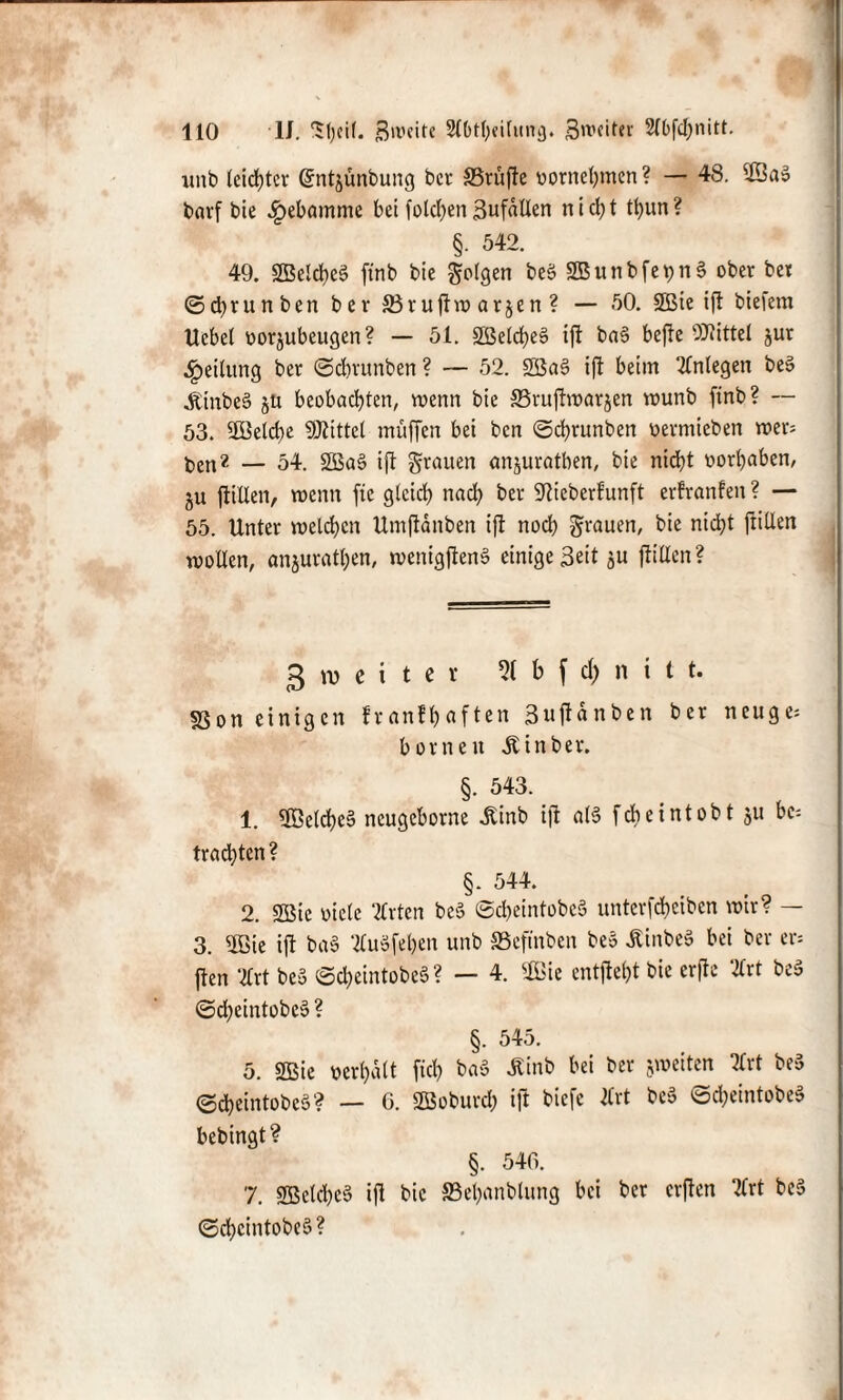 wnb leichter Grntjunbung bei- SBrüjte oornehmen ? — 48. 33aS b«rf bie Hebamme bei folgen BufdUen n i d; t tt)un? §. 542. 49. SBelcheS ftnb bie folgen beS SBunbfepn§ ober bet ©tyrunben ber S3ruflvo arjen ? — 50. SBie ift biefem Hebet oorjubeugen? — 51. 2Beld>e6 ift ba§ befie Mittel jur Reitling bet ©ebrunben ? — 52. 2öa§ ift beim Anlegen beS jtinbeS jü beobachten, wenn bie 33ruftwarjen wunb ftnb ? — 53. 9Betd)e SKittcl muffen bei ben ©ebrunben üermieben wer= ben?- — 54. 2Ba§ ift grauen anjuratben, bie nicht oorbaben, ju füllen, wenn ftc gleich nach &er S^ieberfunft erfranfen ? — 55. Unter welchen Umftänben ift noch grauen, bie nicht (rillen wollen, anjuratben, wenigftenS einige Beit ju füllen ? g w e i t c r 51 b f d) n i t t. sßon einigen franthaften Bujiänben ber neuge= borneu Ä in ber. §. 543. 1. 3öclche§ neugeborne ilinb ift als feb eintobt ju bc; trauten ? §. 544. 2. SBic viele Tlrten be§ ©cbeintobcS unterfebeiben wir? — 3. $ßie ift baS 2luöfel?en unb SSeftnben beS ÄinbeS bei ber er* ften ‘2Crt beS ©cbeintobeS? — 4. 2Bie entfielt bie erfte 2lrt beS ©dheintobcS ? §. 545. 5. 2Bie verhält fich baS £inb bei ber jweiten Ttxt beS ©cheintobeS? — 6. SBoburch ift biefe Ärt beS ©cbeintobeS bebingt? §. 546. 7. SBetcheS ift bie ©ehnnblung bei ber erften 2lrt beS ©chcintobeS?