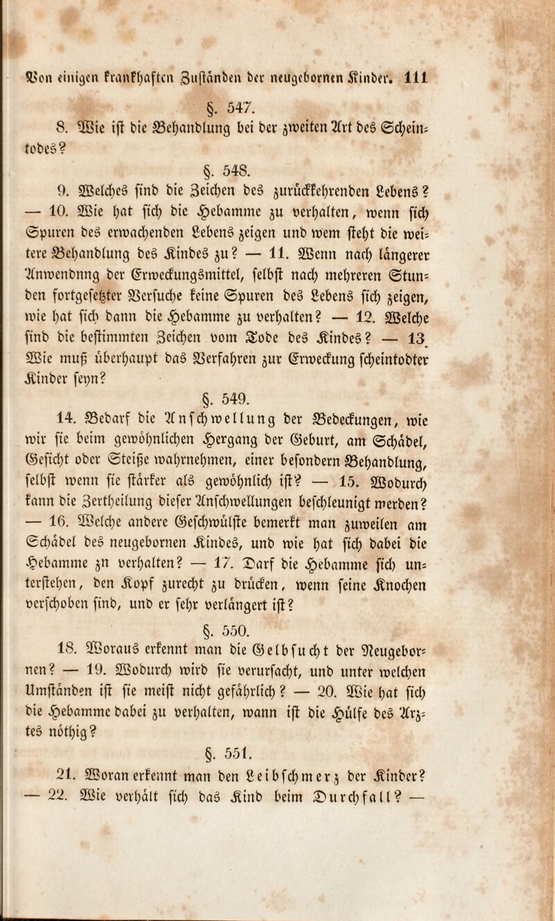 §. 547. 8. 3Öie ifl bie ffie^anblung bei bei* ^weiten 2fvt be§ (Schein; tobes? §. 548. 9. SBelcbcS ftnb bie Seiten bc§ jurüeffebrenben 2eben§ ? — 10. SÖBie bat ftcb bie ^ebamme ju t>erf>alten, wenn ftd) ©puren be» erwad)enben ßebenS jetgen unb wem fM)t btc wei; tere 33el)anblung beS ÄinbeS ju? — 11. SBenn ttaeb längerer 2lnwenbnng bei* GfrwecfungSmittel, fclbjt nad) mehreren ©tum ben fortgefebter Vcrfud)e feine ©puren be§ SebenS ftcf> jeigett, wie bat ftd) bann bie £ebamme ju Perbalten ? — 12. SBelcbe ftnb bie beffimmten Sieben Pom £obe be§ itinbeS ? — 13 2Bie mufs überhaupt ba§ Verfahren $ur ßrweefung febeintobter ^Cinber fepn? §. 549. 14. Vebarf bie 11 nfd)wellung ber Vebecfungen, wie wir fte beim gewöhnlichen Hergang ber ©eburt, am ©cbdbel, ©efid)t ober ©teifje wabmebmen, einer befonbern SBebanblung, felbft wenn fte ffdrfer als gewobnlid) ift? — 15. SBoburd) fann bie ßertljeilung biefer 2lnfd)weüungen befcbleunigt werben? — 16. üöclcbe anbere ©efd)wülfte bemerft man zuweilen am ©cbdbel beS neugebornen .ftinbe», unb wie bat fleh babei btc Hebamme $n Perbalten? — 17. X'arf bie Hebamme ftd) um terfteben, ben Äopf jureebt $u brüefen, wenn feine £nod)en per[d)oben ftnb, unb er fel)r Perldngert ijf ? §. 550. 18. 2Öorau§ erfennt man bie ©elbfucbt ber ^ettgebor1 nen? — 19. SBoburd) wirb fte perurfacf?t, unb unter welchen Umftdnben ijt fte meift nicht gefährlich ? — 20. SÜBie bat ftd) bie £ebammc babei $tt Perbalten, wann ift bie £ülfe be» 2lrj= teo notbig? §. 551. 21. 2Boran erfennt man ben 2eibfd)iiter$ ber jtinbcr? — 22. 2!Bie pcrbait fid) baö ^ittb beim Durchfall? —