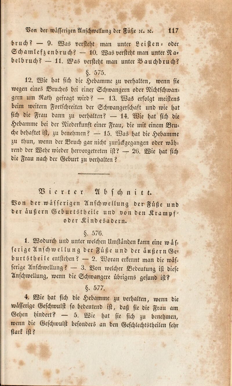b r u cb ? — 9. 9Ba3 verfielt mein unter ß e i ft e n s ober ©cbatnlefjenbrud)? — 10. 2öa§Derftelpt man unter 9t a* bclbrucl)? — 11. 2Pa§ uerftef)t man unter 23aud)brucb? §. 575. 12. 2Bic fjat ftcb bie Hebamme ju «erhalten, wenn fte wegen eines ©rucbeS bei einer (Schwängern ober 9ticbtfcbwan* gern um diatt) gefragt wirb? — 13. 5Sa§ erfolgt meijtenS beim weitern gortfd)reiten ber <Scbwangerfd)aft unb wie bat ftcb bie grau bann $u »ermatten? — 14. 9Öie bat ftcf> bie ^ebamnie bei ber 9tieberFunft einer grau, bie mit einem ©ru= d;e behaftet ift, ju benehmen? — 15. ®aS bat bie Hebamme 5U tbun, wenn ber S3rud) gar nicht jurütfgcgangen ober wäb- renb ber 2Bel)e wieber beroorgetreten ift? — 26. 2Bie bat ftd) bie grau nad) ber ©eburt ju »erhalten ? Vierter 5t b f dt) n i t t. 230n ber wäfferigen ?tnfd)wellung bergige unb ber äufjern ©eburtStbeile unb non beit Krampf- ober jtinb eSabern. §. 576. 1 Sßoburd) unb unter welchen Umftanben Fann eine waf ferige Ttnfcbweltung ber gü£e unb ber dwfjernSe-- burtStbeile entfteben ? — 2. SBoran erfennt man bie wdf* ferige 2tnfcbwcUung ? — 3. S3on welcher ©ebeutung ift biefe 2tnfd;weUung, wenn bie (Schwangere übrigens gefunb ift? §. 577. 4. 2Sie bat ftd) bie Hebamme ju »erhalten, wenn bie wäfferige ©efcbwulft fo bebeutenb ift, bap fte bie grau am ©el)en bmbert? — 5. 2Bie bat fte ftcb 51t benehmen, wenn bie ©efcbwulft befonberS an ben ©efd)led)tütbeilen febr ftarE ift?