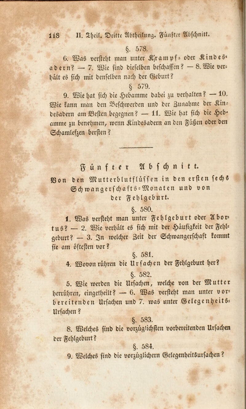 §. 578. 6. Sa3 oerjtebt man unter ,ftjramyf = ober -KinbeS« ab ern? — 7. Sie finb biefetben befdjaffen? —8. Sie oer= l;dlt e3 ftd; mit benfetben nad; ber ©eburt ? § 579. 9. Siel;at ftd; bie Hebamme babei §u oerl;alten? — 10. Sie fann man ben 25efd;mcrbcn unb ber ßunabme ber Äin: be3abern am33eften begegnen? — 11. Sie l;at fid) bie Heb¬ amme ju benehmen, wenn Üinbe3abern an ben güfjen ober ben <5d;amlefjen berften ? fünfter % b f d; n t t t. S3on ben Sutterblutfluffen in ben erjten fed;5 ©$wangerfc&aft3*9Ronoten unb oon ber get)lgebtirt. §. 580. 1. Sa 3 o er fiel; t man unter gef; tg eburt ober 2£ bor= t u 3 ? — 2. Sie v>eri;alt e3 ftd; mit ber £duftgfeit ber gefjl1 gebürt? — 3. Sn wcld;er Seit ber <5d>wangerfd;aft fommt fte am oftejten oor ? §. 581. 4. Sooon rühren bie Urfadjen ber geblgeburt ber? §. 582. 5. Sie werben bie Urfad;en, weld;e von ber Butter l;erriif;ren, eingett;eift? — 6. Sa3 oerjM;t man unter oor* bereitenben Urfad;en unb 7. voa3 unter ©efegeul;eit3= Urfad;en ? §. 583. 8. Seld;e3 ftnb bie oor^ugiid)ften uorbereitenben Urfacben ber gcfjlgcburt? §. 584. 9. Setd;c3 ftnb bie oorjüglicbern ©elcgenl;cit5urfad;cn ?