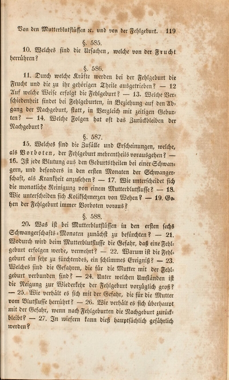 §. 585. 10. Seld;eS ftnb bie Urfachen, rodele von ber Frucht herrührcn? §. 586. 11. £urch welche Grafte werben bei ber Fehlgeburt bie grud;t unb bie zu il;r gehörigen 5£t;cÜe auSgetrieben ? — 12 *«f welche Seife erfolgt bie Fehlgeburt ? — 13. SBelc^e IBer* fcl;tebenf)eit ftnbet bei Fehlgeburten, in Schiebung auf ben 2fb* gang ber Nachgeburt, jtatt, in Vergleich mit zeitigen ©ebur; ten? — 14. Selche Folgen hot oft baS 3uröcfWeiben ber Nachgeburt? §. 5S7. 15. SelcheS ftnb bie BufalTe unb ©rfebeinungen, welche, als SSorboten, ber FehlgeburtmebrentheilSvorauSgchen? — 16. Sft jebe SSlutung au§ ben ©eburtStheiten bei einer Schwan-- gern, unb befonberS in ben erften Sonaten ber Schwanges fchaft, als «Krankheit anjufehen ? — 17. Sie unterfcheibet ftch bie monatliche Reinigung von einem Sutterblutfluffe ? — 18. Sie unterfcheiben ftd) ^oliffchmerjen von Sehen? — 19. ©et hen ber Fehlgeburt immer SSorboten voraus? §. 588. 20. SaS ifl bei Sutterblutffüffen in ben erftert fech§ Sd)wangerfd;aftS;Sonaten jtmachft ju befurchten? — 21. Soburch wirb beim Sutterblutfluffe bie ©efahr, bap eineFel)l= gebürt erfolgen werbe, vermehrt? — 22. Sarum ifl bie Fehl* gebürt ein fef?r ju fürchtcnbeS, ein fchlimmeS ©reignifj? — 23. SelcheS ftnb bie ©efahren, bie für bie Sutter mit ber Fehl* gebürt verbunben ftnb? - 24. Unter welchen Umfldnben ift bie Neigung zur Sieberfehr ber Fehlgeburt vorzüglich grog? — 25. Sie verhalt eS ftch mit ber ©efahr, bie für bie Sutter vorn S31utfluffe herrührt? — 26. Sie verhalt eS fich überhaupt mit bet ©efahr, wenn nach Fehlgeburten bie Nachgeburt zurück bleibt? — 27. 3n wiefern fann bie£ höuptfäcfclidh gefährlich werben?