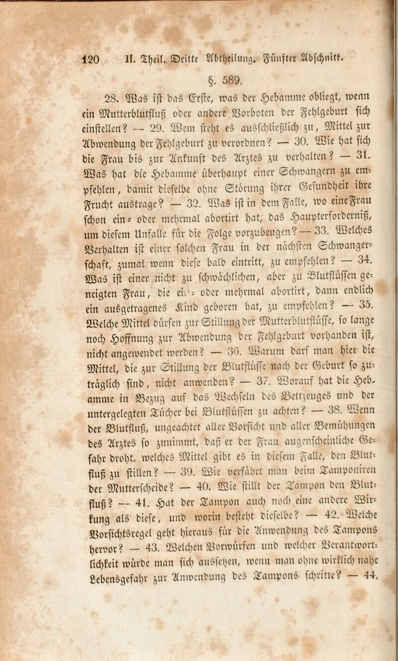 §. 589. 28. ©BaS ift baS (grftc, waS ber Hebamme obliegt, wenn ein ©tutterblütflufj ober anbere Vorboten ber §cl)tgeburt ftd) einftetlen ? — 29. ©Sem fleht eS auSfchlie&lich 51t, ©littet jur 2fbwenbung ber Fehlgeburt ju »erorbnen? — 30. ©Bie hat ftd? bie Frau bis jur 2Cnfunft bcö 2trjteS fcu »erhalten ? 31. ©BaS hat bie ^pebamme überhaupt einer Schwängern §u etm pfehlen, bamit biefelbe ohne Störung il^rer ©efunbljeit ihre Frud)t austrage? — 32. ©BaS iftin bent Falle, wo eine Frau (d)oit ein= ober mehrmal abortirt hat, baS .fpaupterforbernif, um biefem Unfälle für bie F°^Öe »orjubeugen? 33. ©OeldieS Verhalten ijt einer folgen Frau in ber nachften Schwanger* fchaft, jumal wenn biefe halb eintritt, $u empfehlen ? — 34. $fßaS ift einer nicht 51t fd;wdd)tichen, aber 51t Vlutflüffen ge-- neigten Frau, bie etw = ober mehrmal abortirt, bann enblid) ein au § getragenes ^inb geboren hat, 51t empfehlen? — 35. Welche Mittel Dürfen >ur Stillung ber ©tutterbtutflüffe, fo lange noch Hoffnung jur UCbwcnbung ber Fehlgeburt »orhhnben ift, nicht angewenbet werben ? — 30. ©Barum barf man hier bie sjjiittel, bie jur Stillung ber Vtutflüffe nach ber ©eburt fo '0iU tragtid) ftnb, nicht anwenben? — 3;'. ©Borauf hat bie Heb¬ amme in Vejug auf baS ©Bechfeln beS Vett.feugeS unb bet untergelegten Sucher bei S3lutflu)|en ja achten ? OS. ©Bonn ber Vlutflufj, ungeachtet aller Vorftdjt unb alter «Bemühungen beS 2£r§te§ fo junimmt, baff er ber Frau augenfcheinliche ®e* fahr brol)t, welches ©littet gibt cS in biefem Falle, ben ffilut* flufr ju ftilXen ? — 39. ©Sie »erfahrt man beim Samponiren ber ©lutterfcheibc? — 40. ©Bie ftillt ber Sarnpon ben 53tut' — 4i. ^at ber Sampon auch noch eine anbere ©Bir* lung al§ biefe, unb worin befielt biefelbe? -- 42. ©Selche SSorfichtSregct geht hieraus für bie tfnwenbung beS SaniponS hemr? — 43. ©Belchen Vorwürfen unb welcher Verantwort* fichfeit würbe man fleh auSfefeen, wenn man ohne wirtlich nahe Lebensgefahr jur ©Inwcnbung beS SamponS fchrittc? — 44,