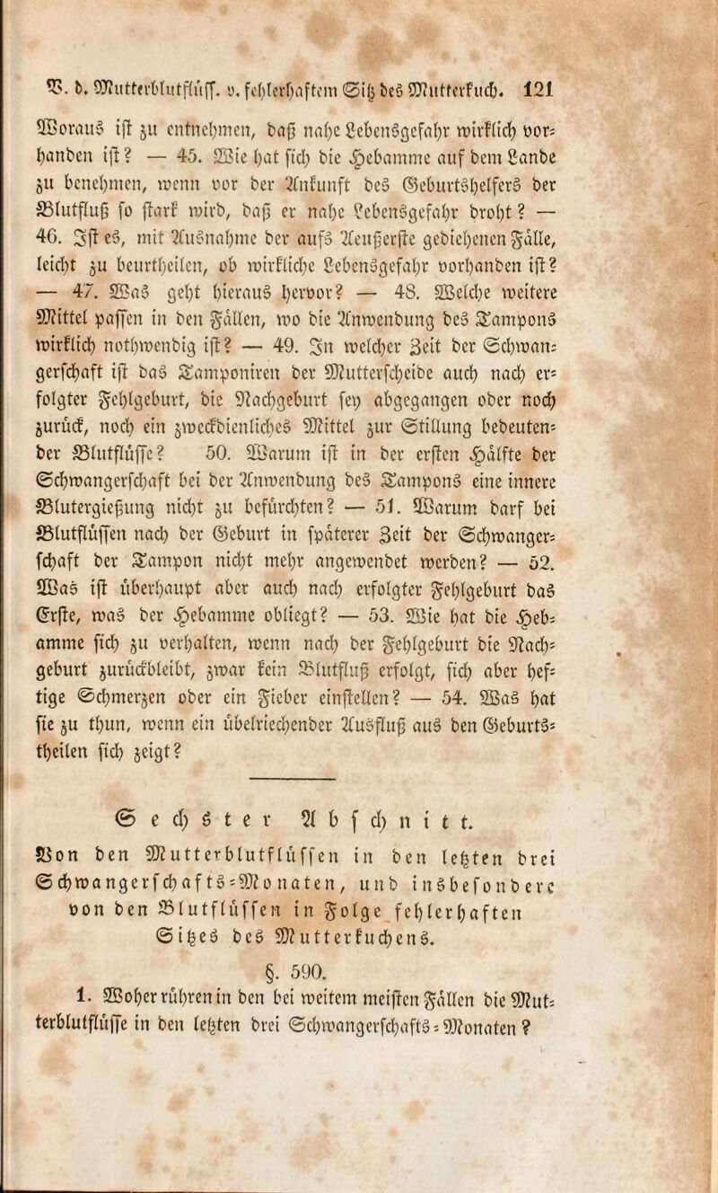 SOBorfluS ift ju entnehmen, baft nal)c Lebensgefahr wirtlich oor= Rauben ift ? — 45. 2Bie hat fiel; bie Hebamme auf bent Lanbe ju benehmen, trenn toor bei* SCnfunft bcS (Geburtshelfers ber SSlutflufj fo ftarf wirb, baft er nabe Lebensgefahr broht ? — 46. Sft eS, mit ?luSnal)me ber auf» TCeufierfte gehobenen Satte, leicht ju beurteilen, ob wirflid)e Lebensgefahr »orl)anben ift? — 47. 23a» gel>t hieraus l)error? — 48. SBcldje weitere Mittel paffen in ben Satten, wo bie 21nwenbung be» Tampons wirtlich nothwenbig ift? — 49. Sn welcher Seit ber (Schwans gerfchaft ift baS Santponircn ber Ntutterfcheibe auch nach er= folgtet Fehlgeburt, bte Nachgeburt fep abgegangen ober noch jurücf, noch ein jwccfbienlicheS SNittel jur Stillung bebeuten* ber S3lutflüffe ? 50. 2Öarum ift in ber erften ^dlfte bet Schwangerfchaft bei ber 21nwenbung beS SamponS eine innere SSlutergiefung nid)t ju befürchten? — 51. 9Sarum barf bei SSlutflüffen nad) ber ©ebutt in fpdterer Seit ber Schwanger^ fchaft ber SEatnpon nicht mehr angewenbet werben? — 52. 2ßas ift überhaupt aber and) nad) erfolgter Sehlgeburt baS ©rfte, wa§ ber Hebamme obliegt? — 53. 2Bte hat bie Qeb amtne fleh ju »erhalten, wenn nach her Sehlgeburt bie Nad); gebürt jurüdbleibt, jwar fein SMutfluft erfolgt, ftd) aber hef: tige ©chmerjen ober ein Sieber einftellcn? — 54. 2Ba3 hat fie ju tl)un, wenn ein übelricchenber 2CuSfIup au$ ben ©eburtS* thcilen ftd) jeigt? © e d) 6 t e r 21 b f d) n t t t. 53on ben fKutterblutflüffen in ben lebten bret Schwangerfchaft» = 9Nonaten, unb inSbefonberc »on ben 231utflüffcn in Solge fehlerhaften ©ifeeö beS N?uttcrfud)enS. §. 590. 1. SBoher rühren in ben bei weitem mcijten Satten bieSWut* terblutflüffe in ben lebten brei ©chwangerfchaftS* SNonaten ?