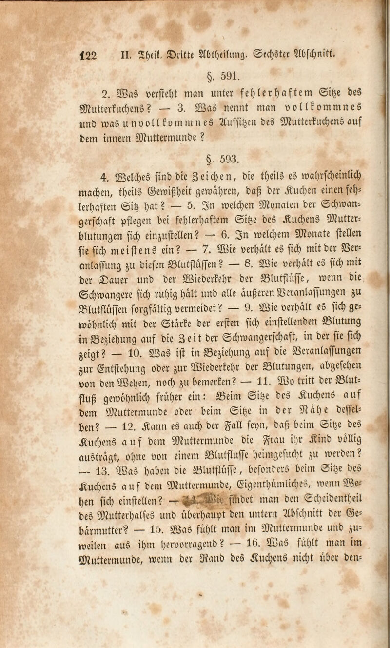 §. 591. 2. 2Ba§ »erfleht man unter fehlerhaftem ©i^e be$ 5D?utterfud)en§? — 3. 2öa$ nennt man »oltfommneS ttnb wa§ u n o o 11 f o m m n e 6 2Cufftfcen be§ SÄutterfudjens auf bem innein SDtuttermunbe ? §. 593. 4. 23eld)e§ jtnb bie 3 et che n, bie tl)eil§ e§ wabrfcheinlid) machen, tf)eil§ ©ewifiheit geraderen, baf? ber Äudjen einen fet>= lerhaften ©i& hat ? — 5. Sn melden Monaten ber Schwan* gerfchaft pflegen bei fehlerhaftem ©i£e beS Äuc^enö Butter; blutungen fid) einjuftellen ? — 6. Sn welchem 9)Zonate {teilen fte ftch meiften« ein? — 7. 2Bie verhalt e§ ftd) mit bet 83er* emtaffung ju biefen Slutflüffen? — 8. SBie »erhalt eS ftch mi* ber Sauer unb ber SBteberfeljr ber Slutflüffe, wenn bie Schwangere ftch ruhig halt unb alle dufteren SSeranlaffungen gu Slutflüffen forgfdttig oermeibet ? — 9. »»erhält e§ ftch ge* wohnlich mit ber ©tärfe ber erften fid) einftellenben Slutung inSegiefjung auf bie 3eit ber ©d)wangerfcl)aft, in ber fte fiel) geigt ? — 10. SBaS ift in 33egief)ung auf bie SSeranlaffungen gur Grntjtehung ober gut 2Bieberfebr ber «Blutungen, abgefehen von ben 9Öet)en, nod) gu bemerfen? — 11. 2Bo tritt ber Slut* flufj gewohnltd) früher ein: Seim ©i£e bc» Ättd)en$ auf bem ÜJZuttermunbe ober beim ©i£c in ber 9tät)e beffeb ben? — 12. dtann e§ auch ber galt fei>n, baff beim ©ifjc beS Äud;enS auf bem SNuttermunbe bie grau ihr Jtinb »oüig auSträgt, ohne »on einem »lutfluffe beimgefuebt gu werben ? — 13. Oöa3 haben bie Stutflüffe, befonterä beim ©i^e bcS Jtuchenä auf bem «SZuttermunbe, @igentl)ümliche§, wenn2ö* ben fiel) einftellen? — .ffnbet man ben Schcibcntbeil bc§ 50cutterl)alfey unb überhaupt ben untern 2£bfd)nitt ber ©e= bdrmutter? — 15. 3Ba§ fühlt man im ÜRiätermunbe unb gu* weilen au§ ihm l)ctoorragenb ? — 16. 23a§ fühlt man im SDIuttermunbe, wenn ber Dtanb be§ Äuc^enö nicht über ben*