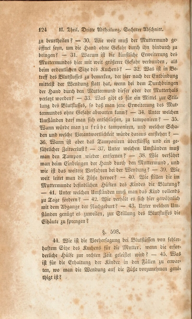 ju beurteilen ? — 30. $ßie wett muff ber SDtuttermunb ge¬ öffnet fepn, um bie £>anb o()ne ©efabr burft ihn binburcb ju bringen? — 31. äBanim ift bie fünjiltcfye Erweiterung beö 9J?urtermunbeS l)icr mit weit größerer ©efabr oerbunben, aß beim orbentliften ©ifce beS .Kuchens? — 32. 2ßa§ ift in S5e= trcff beg SSlutfluffeä ju bemerfen, ber l)ier nach ber Entbinbung mittelfi ber Sßcnbung ftatt bat, wenn bei bem ©urftbringen ber £anb burd; ben Üftuttermunb biefer ober ber 9)tutterbaß pcrlefct worben? — 33. 5lSa§ gibt c5 für ein Mittel jur Stil* lang be§ ä3lutfluffe§, fo bafj man jene Erweiterung be§ SRut* termunbeS ohne ©efabr ab warten bann? — 34. Unter welken Umftanben barfman fid; entfftliejjcn, ju tamponiren? — 35. USann würbe man 5 u frühe tamponiren, unb welcher ©fta* ben unb weld)e SSerantwortlicbfeit würbe barauS entfielen ? — 36. SOBann ift aber ba§ tamponiren überflüffig unb ein ge- fabrlid)cr ßeitoerluft? — 37. Unter weiften Umftanben muß man ben tampon wieber entfernen? — 38. SBie »erfahrt man beim Einbringen ber £anb burft ben üfluttcrmunb , unb wie ift ba§ weitere Verfahren bet ber Sßenbung? — 39. 2Bie weit leitet man bie gifte beroor? — 40. SBie ftitlen bie im SJtuttermunbe befinbliften prüften bc§ «KinbeS bie ^Blutung? — 41. Unter weiften Umftanben muß man ba§ .Kinb oollenbg ju tage förbern? — 42. 2ßie »erhalt cs ftft l;ier gewöbnlift mit bem Abgänge ber 9?ad;geburt? — 43. Unter welchen Unu fianben genügt e§ juweilen, jur Stillung be$ SBlutflufjeä bie Eil)üute 511 fprengen ? §. 598. 44. SBie ift bie SBofterfagung bei S3lutflüffen »on fehlet* baftem ©ftc beS .KuftenS für bie SKuttcr, wenn bie erfor* berlifte ^»ülfe jur rechten Seit geleiftet wirb ? — 45. 9ÖaS ift für bie Erhaltung ber ötinber in ben fallen ju erwar* ten, wo man bie Sßenbung auf bie güfje »orjunebmen genö* ftigtift?