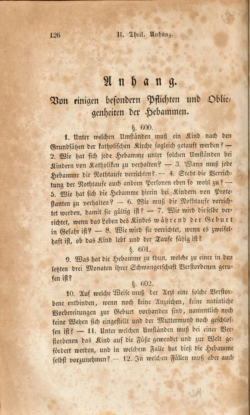 .)* , <>- • $ 126 II. Sl)dl. Slnbong. 31 ii M n g. Söon einigen befonbcrn g>flirf>ten unb Oblm gcnl)eiten bet* gebammen. §. 600. 1. Unter melden Umjtdnben muß ein ^tnb nach ben ©tunbfahen ber fatholifchen Äirdhe fogleid) getauft werben? — 2. 2Sie t)at fid) jebe £ebamme unter folgen Umjldnben bet itinbern oon ifatholifen ju »erhalten? — 3. 2öann mttk jebe Hebamme bie 9?othtaufc ü errichten? — 4. (Stellt bic äSerrid); tung ber 9totl)taufe and) anbern ^erfonen eben fo wobt ^u? — 5. 2Bie bat fiel? bie Hebamme hierin bei Ambern von 9)rote= ftanten ju oerbatten? — 6. 2ßie nutfj bie «Rotfttaufe oerticb'- tet werben, bamit fte gültig ift? - 7. SB3ie wirb biefetbe oet= richtet, wenn baß geben beS ÄinbeS w a t) r e n b b e r © e b u r t in ©efabr ijt? — 8. 2öic wirb fte «errichtet, wenn cß jweifcl* baft ift, ob baSÄinb lebt unb ber Saufe fd()ig iß? §. 601. 9. ÜBaS h«t bie £ebamme ju tl)un, welche ju einet in ben lebten brei ÜJtonaten ihrer ©d;wangerfchaft SScrftovbenen gern* fen ift? r __ §. 602. 10. 2Citf welche Sßeife inufj ber 21'rjt eine fold>e S5erjtor= bene entbinben, wenn noch teilte '-Jfnjeid&en, feine natürliche sßorbereitungen jur ©eburt oorhanben finb, nantentlid) noch feine SBet)en frei; eingekeilt unb ber ÜRuttermunb noch gcfd)tof- fen ijf? — 11. Unter welchen Umftanben inujj bei einer SScr* ftorbenen baß Siinb auf bie Stifte gewenbet unb jur SBelt ge= fovbert werben, unb in welchem ^alle hat bief; bic ipebannne fetbfr üoi-junehnten? — 12. Sn welchen Sailen nuifj aber and) j