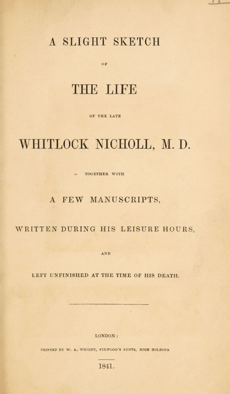 A SLIGHT SKETCH OF THE LIFE OF THE LATE WHITLOCK NICHOLL, M. D. TOGETHER WITH A FEW MANUSCRIPTS, WRITTEN DURING HIS LEISURE HOURS, AND LEFT UNFINISHED AT THE TIME OF HIS DEATH. LONDON : PRINTED BY W. A. WRIGHT, FULWOOD’S RENTS, HIGH HOLBORN 1841.