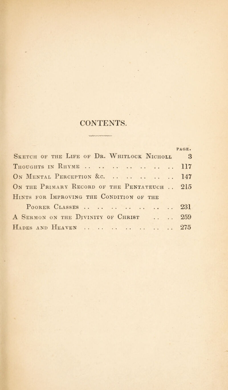 CONTENTS. PAGE. Sketch of the Life of Dr. Whitlock Nicholl 3 Thoughts in Rhyme.117 On Mental Perception &c.147 On the Primary Record of the Pentateuch . . 215 Hints for Improving the Condition of the Poorer Classes.231 A Sermon on the Divinity of Christ . . . . 259 Hades and Heaven.275