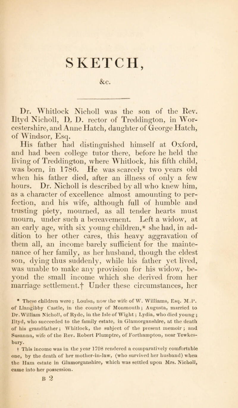SKETCH, &c. Dr. Whitlock Nicholl was the son of the Rev. Iltycl Nicholl, D. D. rector of Treddington, in Wor¬ cestershire, and Anne Hatch, daughter of George Hatch, of Windsor, Esq. His father had distinguished himself at Oxford, and had been college tutor there, before he held the living of Treddington, where Whitlock, his fifth child, was born, in 1786. He was scarcely two years old when his father died, after an illness of only a few hours. Dr. Nicholl is described by all who knew him, as a character of excellence almost amounting to per¬ fection, and his wife, although full of humble and trusting piety, mourned, as all tender hearts must mourn, under such a bereavement. Left a widow, at an early age, with six young children,* she had, in ad¬ dition to her other cares, this heavy aggravation of them all, an income barely sufficient for the mainte¬ nance of her family, as her husband, though the eldest son, dying thus suddenly, while his father yet lived, was unable to make any provision for his widow, be¬ yond the small income which she derived from her marriage settlement.f Under these circumstances, her * These children were ; Louisa, now the wife of W. Williams, Esq. M.P. of Llangibby Castle, in the county of Monmouth; Augusta, married to Ur. William Nicholl, of Ryde, in the Isle of Wight; Lydia, who died young; Iltyd, who succeeded to the family estate, in Glamorganshire, at the death of his grandfather; Whitlock, the subject of the present memoir; and Susanna, wife of the Rev. Robert Plumptre, of Forthampton, near Tewkes¬ bury. t This income was in the year 1798 rendered a comparatively comfortable one, by the death of her mother-in-law, (who survived her husband) when the Ham estate in Glamorganshire, which was settled upon Mrs. Nicholl, came into her possession. B 2