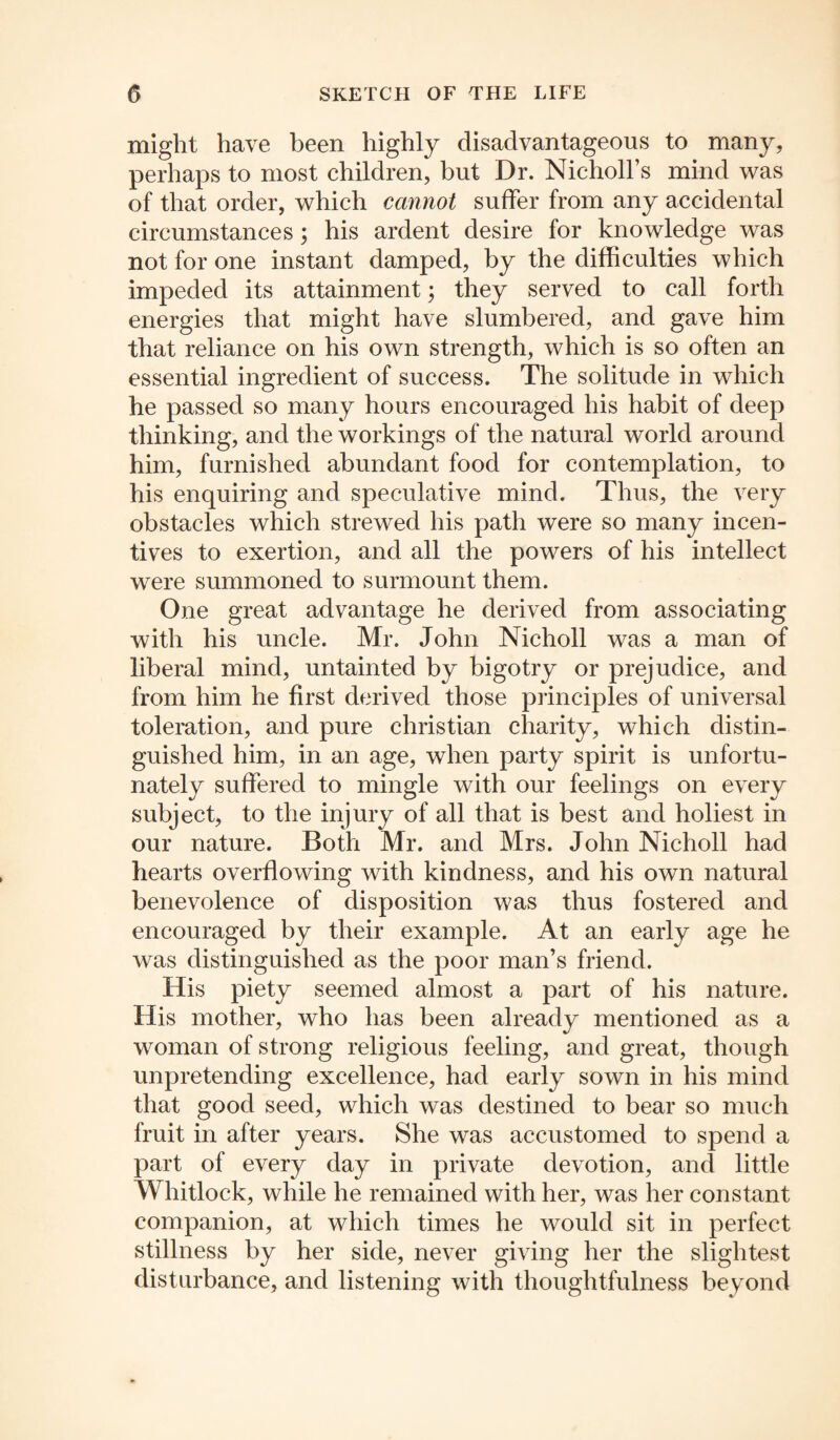 might have been highly disadvantageous to many, perhaps to most children, but Dr. Nicholl’s mind was of that order, which cannot suffer from any accidental circumstances; his ardent desire for knowledge was not for one instant damped, by the difficulties which impeded its attainment; they served to call forth energies that might have slumbered, and gave him that reliance on his own strength, which is so often an essential ingredient of success. The solitude in which he passed so many hours encouraged his habit of deep thinking, and the workings of the natural world around him, furnished abundant food for contemplation, to his enquiring and speculative mind. Thus, the very obstacles which strewed his path were so many incen¬ tives to exertion, and all the powers of his intellect were summoned to surmount them. One great advantage he derived from associating with his uncle. Mr. John Nicholl was a man of liberal mind, untainted by bigotry or prejudice, and from him he first derived those principles of universal toleration, and pure Christian charity, which distin¬ guished him, in an age, when party spirit is unfortu¬ nately suffered to mingle with our feelings on every subject, to the injury of all that is best and holiest in our nature. Both Mr. and Mrs. John Nicholl had hearts overflowing with kindness, and his own natural benevolence of disposition was thus fostered and encouraged by their example. At an early age he was distinguished as the poor man’s friend. His piety seemed almost a part of his nature. His mother, who has been already mentioned as a woman of strong religious feeling, and great, though unpretending excellence, had early sown in his mind that good seed, which was destined to bear so much fruit in after years. She was accustomed to spend a part of every day in private devotion, and little Whitlock, while he remained with her, was her constant companion, at which times he would sit in perfect stillness by her side, never giving her the slightest disturbance, and listening with thoughtfulness beyond