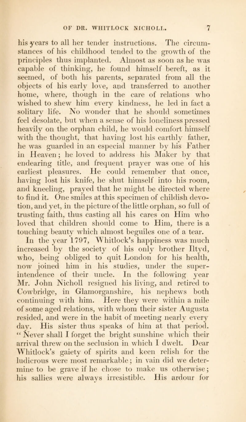 his years to all her tender instructions. The circum¬ stances of his childhood tended to the growth of the principles thus implanted. Almost as soon as he was capable of thinking, he found himself bereft, as it seemed, of both his parents, separated from all the objects of his early love, and transferred to another home, where, though in the care of relations who wished to shew him every kindness, he led in fact a solitary life. No wonder that he should sometimes feel desolate, but when a sense of his loneliness pressed heavily on the orphan child, he would comfort himself with the thought, that having lost his earthly father, he was guarded in an especial manner by his Father in Heaven; he loved to address his Maker by that endearing title, and frequent prayer was one of his earliest pleasures. He could remember that once, having lost his knife, he shut himself into his room, and kneeling, prayed that he might be directed where to find it. One smiles at this specimen of childish devo¬ tion, and yet, in the picture of the little orphan, so full of trusting faith, thus casting all his cares on Him who loved that children should come to Him, there is a touching beauty which almost beguiles one of a tear. In the year 1797, Whitlock’s happiness was much increased by the society of his only brother Iltyd, who, being obliged to quit London for his health, now joined him in his studies, under the super¬ intendence of their uncle. In the following year Mr. John Nicholl resigned his living, and retired to Cowbridge, in Glamorganshire, his nephews both continuing with him. Here they were within a mile of some aged relations, with whom their sister Augusta resided, and were in the habit of meeting nearly every day. His sister thus speaks of him at that period. “ Never shall I forget the bright sunshine which their arrival threw on the seclusion in which I dwelt. Dear Whitlock’s gaiety of spirits and keen relish for the ludicrous were most remarkable; in vain did we deter¬ mine to be grave if he chose to make us otherwise; his sallies were always irresistible. His ardour for