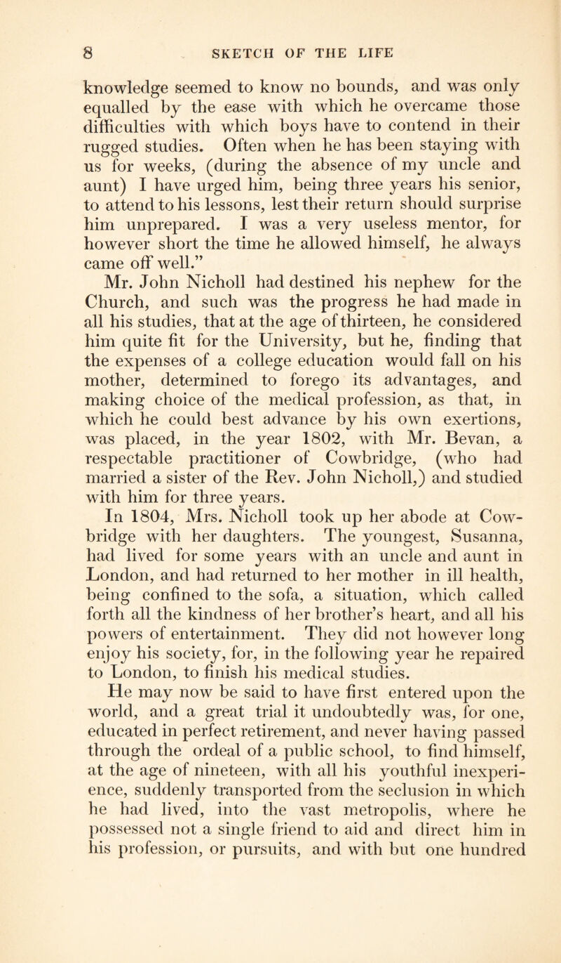 knowledge seemed to know no bounds, and was only equalled by the ease with which he overcame those difficulties with which boys have to contend in their rugged studies. Often when he has been staying with us for weeks, (during the absence of my uncle and aunt) I have urged him, being three years his senior, to attend to his lessons, lest their return should surprise him unprepared. I was a very useless mentor, for however short the time he allowed himself, he always came off well.” Mr. John Nicholl had destined his nephew for the Church, and such was the progress he had made in all his studies, that at the age of thirteen, he considered him quite fit for the University, but he, finding that the expenses of a college education would fall on his mother, determined to forego its advantages, and making choice of the medical profession, as that, in which he could best advance by his own exertions, was placed, in the year 1802, with Mr. Bevan, a respectable practitioner of Cowbridge, (who had married a sister of the Rev. John Nicholl,) and studied with him for three years. In 1804, Mrs. Nicholl took up her abode at Cow- bridge with her daughters. The youngest, Susanna, had lived for some years with an uncle and aunt in London, and had returned to her mother in ill health, being confined to the sofa, a situation, which called forth all the kindness of her brother’s heart, and all his powers of entertainment. They did not however long enjoy his society, for, in the following year he repaired to London, to finish his medical studies. He may now be said to have first entered upon the world, and a great trial it undoubtedly was, for one, educated in perfect retirement, and never having passed through the ordeal of a public school, to find himself, at the age of nineteen, with all his youthful inexperi¬ ence, suddenly transported from the seclusion in which he had lived, into the vast metropolis, where he possessed not a single friend to aid and direct him in his profession, or pursuits, and with but one hundred