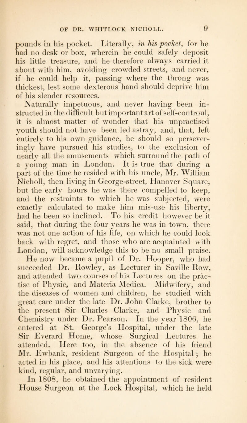 pounds in his pocket. Literally, in his pocket, for he had no desk or box, wherein he could safely deposit his little treasure, and he therefore always carried it about with him, avoiding crowded streets, and never, if he could help it, passing where the throng was thickest, lest some dexterous hand should deprive him of his slender resources. Naturally impetuous, and never having been in¬ structed in the difficult but important art of self-controul, it is almost matter of wonder that his unpractised youth should not have been led astray, and, that, left entirely to his own guidance, he should so persever- ingly have pursued his studies, to the exclusion of nearly all the amusements which surround the path of a young man in London. It is true that during a part of the time he resided with his uncle, Mr. William Nicholl, then living in George-street, Hanover Square, but the early hours he was there compelled to keep, and the restraints to which he was subjected, were exactly calculated to make him mis-use his liberty, had he been so inclined. To his credit however be it said, that during the four years he was in town, there was not one action of his life, on which he could look back with regret, and those who are acquainted with London, will acknowledge this to be no small praise. He now became a pupil of Dr. Hooper, who had succeeded Dr. Rowley, as Lecturer in Saville Row, and attended two courses of his Lectures on the prac¬ tise of Physic, and Materia Medica. Midwifery, and the diseases of women and children, he studied with great care under the late Dr. John Clarke, brother to the present Sir Charles Clarke, and Physic and Chemistry under Dr. Pearson. In the year 1806, he entered at St. George’s Hospital, under the late Sir Everard Home, whose Surgical Lectures he attended. Here too, in the absence of his friend Mr. Ewbank, resident Surgeon of the Hospital; he acted in his place, and his attentions to the sick were kind, regular, and unvarying. In 1808, he obtained the appointment of resident Ho use Surgeon at the Lock Hospital, which he held