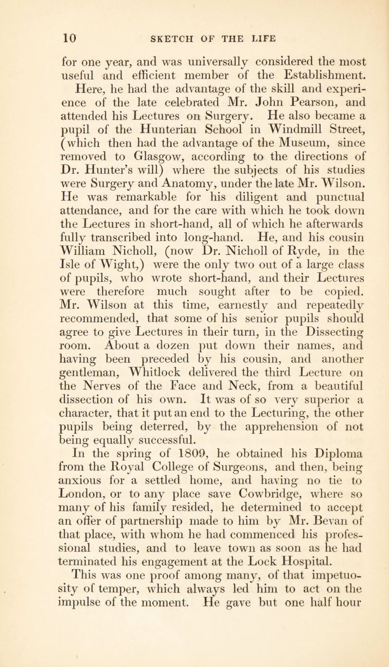 for one year, and was universally considered the most useful and efficient member of the Establishment. Here, he had the advantage of the skill and experi¬ ence of the late celebrated Mr. John Pearson, and attended his Lectures on Surgery. He also became a pupil of the Hunterian School in Windmill Street, (which then had the advantage of the Museum, since removed to Glasgow, according to the directions of Dr. Hunter’s will) where the subjects of his studies were Surgery and Anatomy, under the late Mr. Wilson. He was remarkable for his diligent and punctual attendance, and for the care with which he took down the Lectures in short-hand, all of which he afterwards fully transcribed into long-hand. He, and his cousin William Nicholl, (now Dr. Nicholl of Ryde, in the Isle of Wight,) were the only two out of a large class of pupils, who wrote short-hand, and their Lectures were therefore much sought after to he copied. Mr. Wilson at this time, earnestly and repeatedly recommended, that some of his senior pupils should agree to give Lectures in their turn, in the Dissecting room. About a dozen put down their names, and having been preceded by his cousin, and another gentleman, Whitlock delivered the third Lecture on the Nerves of the Face and Neck, from a beautiful dissection of his own. It was of so very superior a character, that it put an end to the Lecturing, the other pupils being deterred, by the apprehension of not being equally successful. In the spring of 1809, he obtained his Diploma from the Royal College of Surgeons, and then, being anxious for a settled home, and having no tie to London, or to any place save Cowbridge, where so many of his family resided, he determined to accept an offer of partnership made to him by Mr. Bevan of that place, with whom he had commenced his profes¬ sional studies, and to leave town as soon as he had terminated his engagement at the Lock Hospital. This was one proof among many, of that impetuo¬ sity of temper, which always led him to act on the impulse of the moment. He gave but one half hour