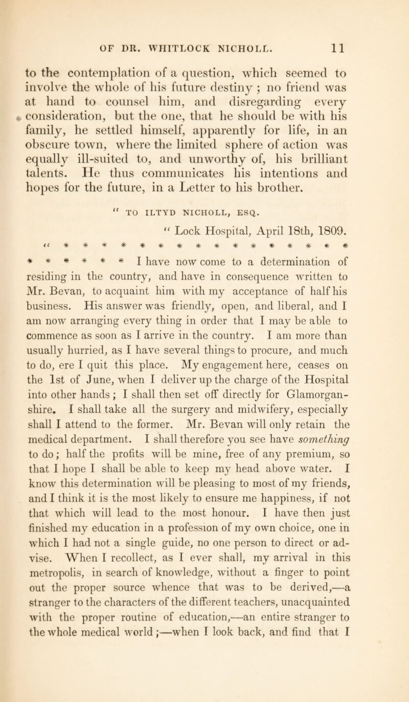 to the contemplation of a question, which seemed to involve the whole of his future destiny ; no friend was at hand to counsel him, and disregarding every consideration, but the one, that he should be with his family, he settled himself, apparently for life, in an obscure town, where the limited sphere of action was equally ill-suited to, and unworthy of, his brilliant talents. He thus communicates his intentions and hopes for the future, in a Letter to his brother. “ TO ILTYD NICHOLL, ESQ. “ Lock Hospital, April 18th, 1809. ****** I have now come to a determination of residing in the country, and have in consequence written to Mr. Bevan, to acquaint him with my acceptance of half his business. His answer was friendly, open, and liberal, and I am now arranging every thing in order that I may be able to commence as soon as I arrive in the country. I am more than usually hurried, as I have several things to procure, and much to do, ere I quit this place. My engagement here, ceases on the 1st of June, when I deliver up the charge of the Hospital into other hands ; I shall then set off directly for Glamorgan¬ shire. I shall take all the surgery and midwifery, especially shall I attend to the former. Mr. Bevan will only retain the medical department. I shall therefore you see have something to do; half the profits will be mine, free of any premium, so that I hope I shall be able to keep my head above water. I know this determination will be pleasing to most of my friends, and I think it is the most likely to ensure me happiness, if not that which will lead to the most honour. I have then just finished my education in a profession of my own choice, one in which I had not a single guide, no one person to direct or ad¬ vise. When I recollect, as I ever shall, my arrival in this metropolis, in search of knowledge, without a finger to point out the proper source whence that was to be derived,—a stranger to the characters of the different teachers, unacquainted with the proper routine of education,—an entire stranger to the whole medical world ;—when I look back, and find that I