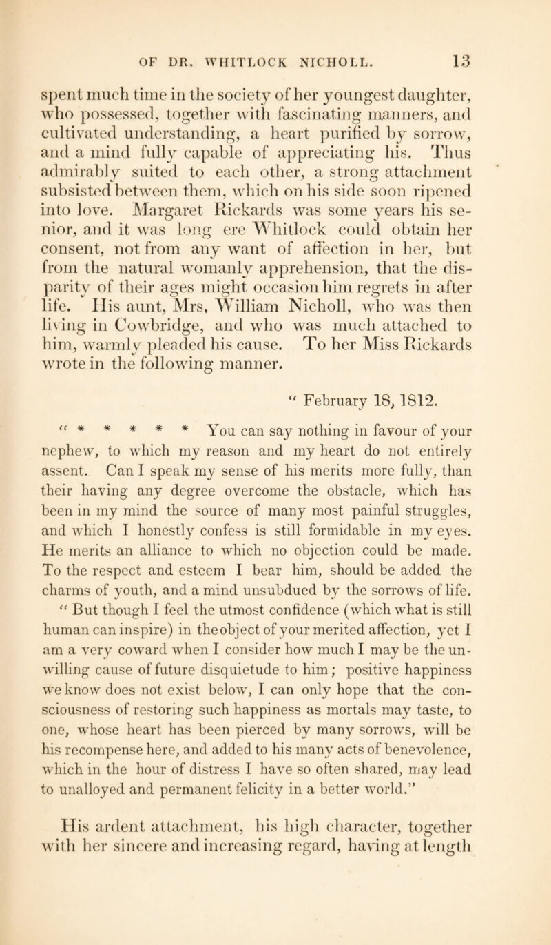 spent much time in the society other youngest daughter, who possessed, together with fascinating manners, and cultivated understanding, a heart purified by sorrow, and a mind fully capable of appreciating his. Thus admirably suited to each other, a strong attachment subsisted between them, which on his side soon ripened into love. Margaret Rickards was some years his se¬ nior, and it was long ere Whitlock could obtain her consent, not from any want of affection in her, but from the natural womanly apprehension, that the dis¬ parity of their ages might occasion him regrets in after life. His aunt, Mrs, William Nicholl, who was then living in Cowbridge, and who was much attached to him, warmly pleaded his cause. To her Miss Rickards wrote in the following manner. il February 18, 1812. “ * * * * * You can say nothing in favour of your nephew, to which my reason and my heart do not entirely assent. Can I speak my sense of his merits more fully, than their having any degree overcome the obstacle, which has been in my mind the source of many most painful struggles, and which I honestly confess is still formidable in my eyes. He merits an alliance to which no objection could be made. To the respect and esteem I bear him, should be added the charms of youth, and a mind unsubdued by the sorrows of life. “ But though I feel the utmost confidence (which what is still human can inspire) in the object of your merited affection, yet I am a very coward when I consider how much I may be the un¬ willing cause of future disquietude to him; positive happiness we know does not exist below, I can only hope that the con¬ sciousness of restoring such happiness as mortals may taste, to one, whose heart has been pierced by many sorrows, will be his recompense here, and added to his many acts of benevolence, which in the hour of distress I have so often shared, may lead to unalloyed and permanent felicity in a better world.” H is ardent attachment, his high character, together with her sincere and increasing regard, having at length